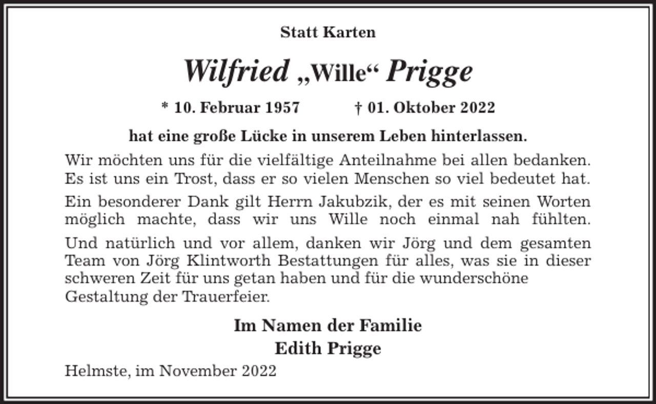 <p>Statt Karten<br />Wilfried „Wille“ Prigge<br />* 10. Februar 1957 † 01. Oktober 2022<br />hat eine große Lücke in unserem Leben hinterlassen.<br />Wir möchten uns für die vielfältige Anteilnahme bei allen bedanken.<br />Es ist uns ein Trost, dass er so vielen Menschen so viel bedeutet hat.<br />Ein besonderer Dank gilt Herrn Jakubzik, der es mit seinen Worten<br />möglich machte, dass wir uns Wille noch einmal nah fühlten.<br />Und natürlich und vor allem, danken wir Jörg und dem gesamten<br />Team von Jörg Klintworth Bestattungen für alles, was sie in dieser<br />schweren Zeit für uns getan haben und für die wunderschöne<br />Gestaltung der Trauerfeier.<br />Im Namen der Familie<br />Edith Prigge<br />Helmste, im November 2022</p>