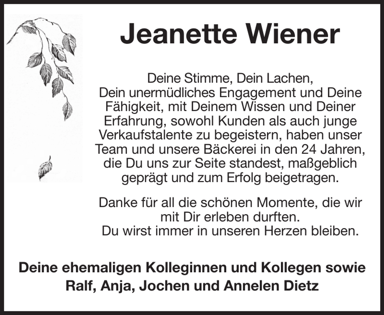 <p>Jeanette Wiener<br />Deine Stimme, Dein Lachen,<br />Dein unermüdliches Engagement und Deine Fähigkeit, mit Deinem Wissen und Deiner<br />Erfahrung, sowohl Kunden als auch junge Verkaufstalente zu begeistern, haben unser Team und unsere Bäckerei in den 24 Jahren, die Du uns zur Seite standest, maßgeblich geprägt und zum Erfolg beigetragen.<br />Danke für all die schönen Momente, die wir mit Dir erleben durften.<br />Du wirst immer in unseren Herzen bleiben.<br />Deine ehemaligen Kolleginnen und Kollegen sowie<br />Ralf, Anja, Jochen und Annelen Dietz</p>
