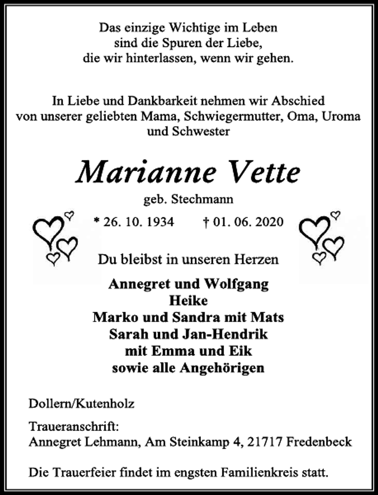 <p>Das einzige Wichtige im Leben<br />sind die Spuren der Liebe,<br />die wir hinterlassen, wenn wir gehen.<br />In Liebe und Dankbarkeit nehmen wir Abschied<br />von unserer geliebten Mama, Schwiegermutter, Oma, Uroma<br />und Schwester<br />Marianne Vette<br />geb. Stechmann<br />* 26. 10. 1934 † 01. 06. 2020<br />Du bleibst in unseren Herzen<br />Annegret und Wolfgang<br />Heike<br />Marko und Sandra mit Mats<br />Sarah und Jan-Hendrik<br />mit Emma und Eik<br />sowie alle Angehörigen<br />Dollern/Kutenholz<br />Traueranschrift:<br />Annegret Lehmann, Am Steinkamp 4, 21717 Fredenbeck<br />Die Trauerfeier findet im engsten Familienkreis statt.</p>