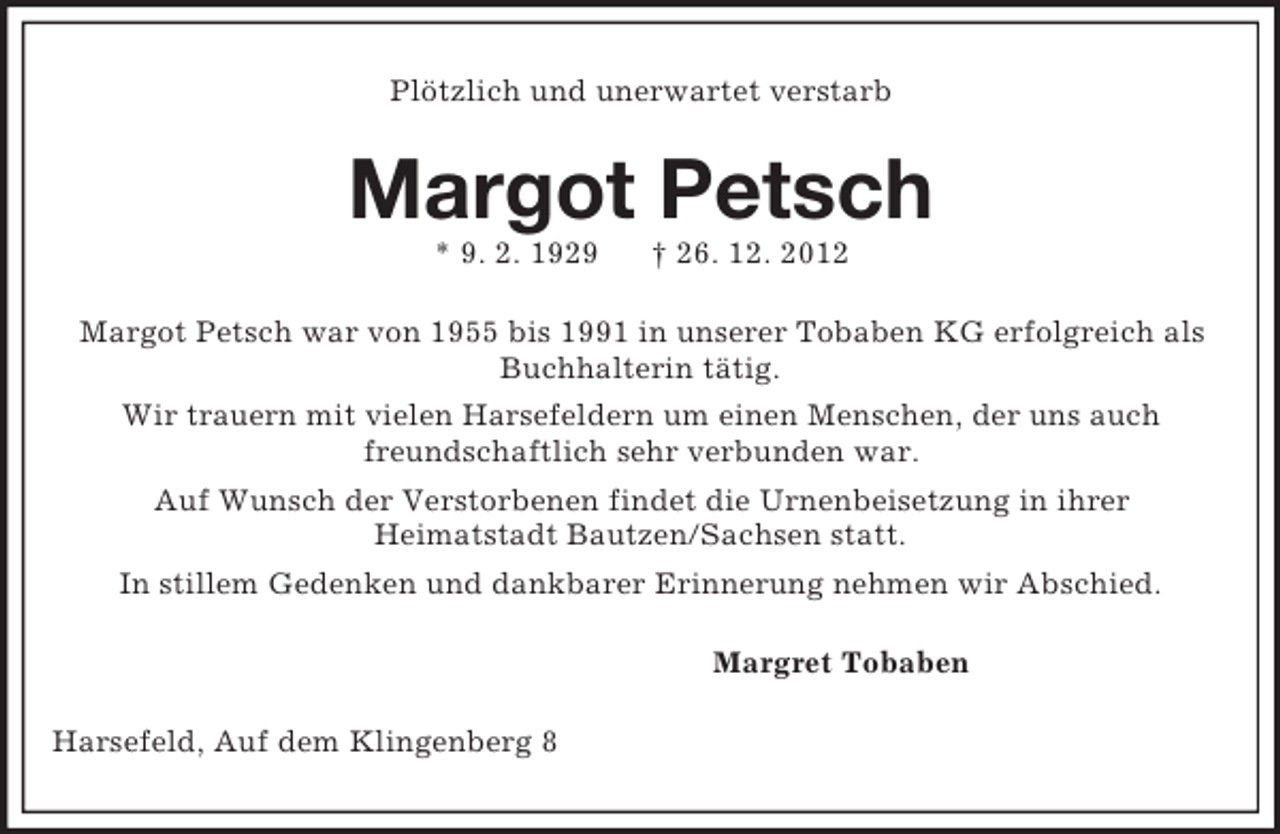 <p>Plötzlich und unerwartet verstarb<br />Margot Petsch<br />* 9. 2. 1929 † 26. 12. 2012<br />Margot Petsch war von 1955 bis 1991 in unserer Tobaben KG erfolgreich als Buchhalterin tätig.<br />Wir trauern mit vielen Harsefeldern um einen Menschen, der uns auch<br />freundschaftlich sehr verbunden war.<br />Auf Wunsch der Verstorbenen findet die Urnenbeisetzung in ihrer<br />Heimatstadt Bautzen/Sachsen statt.<br />In stillem Gedenken und dankbarer Erinnerung nehmen wir Abschied.<br />Margret Tobaben<br />Harsefeld, Auf dem Klingenberg 8</p>