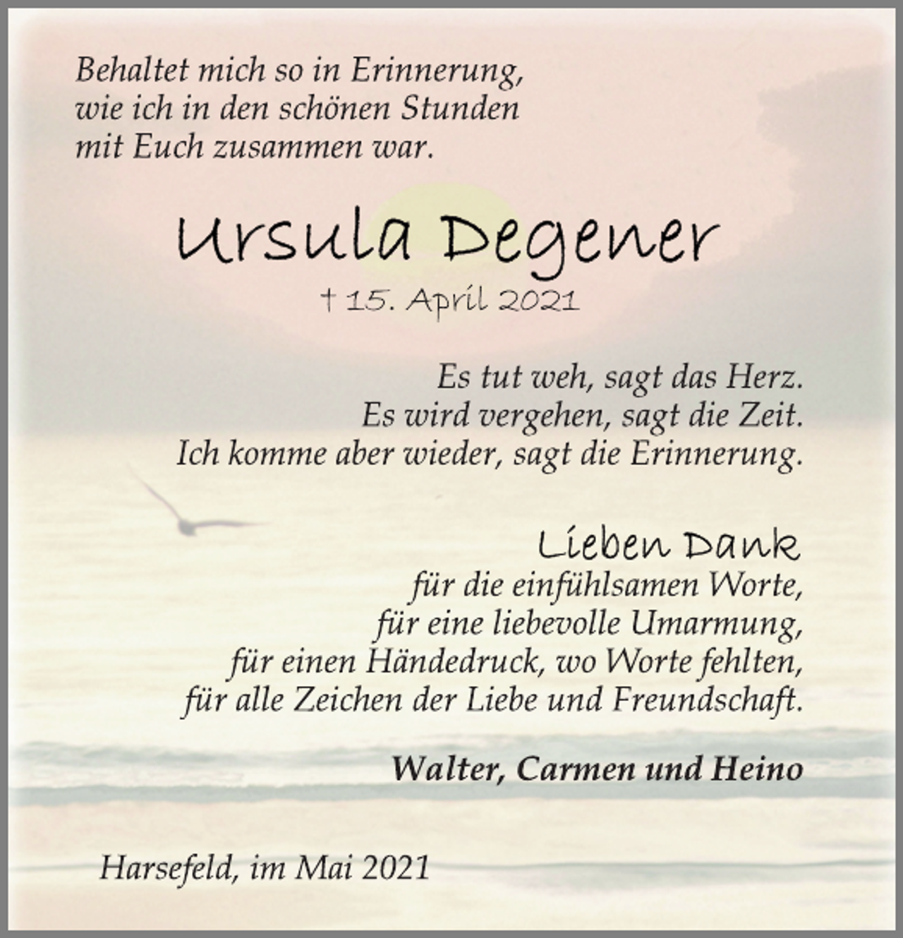 <p>Behaltet mich so in Erinnerung,<br />wie ich in den schönen Stunden<br />mit Euch zusammen war.</p>
<p>Ursula Degener</p>
<p>† 15. April 2021</p>
<p>Es tut weh, sagt das Herz.<br />Es wird vergehen, sagt die Zeit.<br />Ich komme aber wieder, sagt die Erinnerung.</p>
<p>Lieben Dank<br />für die einfühlsamen Worte,<br />für eine liebevolle Umarmung,<br />für einen Händedruck, wo Worte fehlten,<br />für alle Zeichen der Liebe und Freundschaft.</p>
<p>Walter, Carmen und Heino</p>
<p>Harsefeld, im Mai 2021</p>