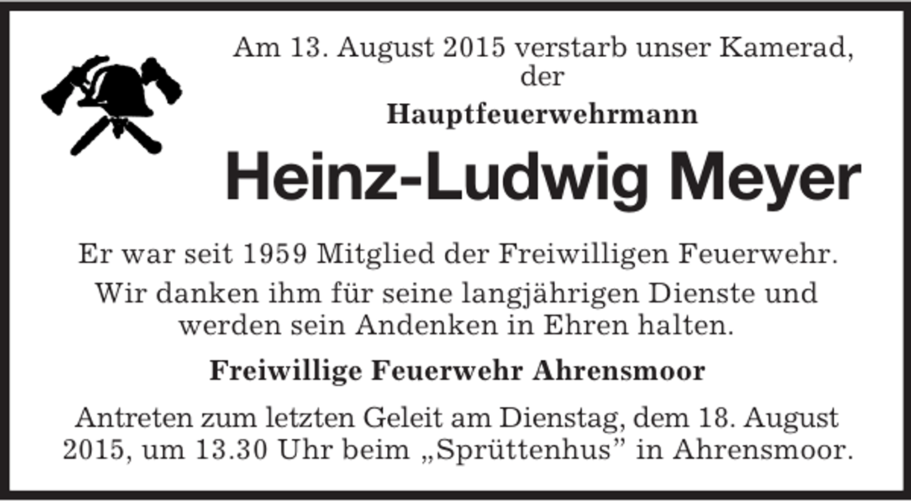 <p>Am 13. August 2015 verstarb unser Kamerad, der<br />Hauptfeuerwehrmann<br />Heinz-Ludwig Meyer<br />Er war seit 1959 Mitglied der Freiwilligen Feuerwehr.<br />Wir danken ihm für seine langjährigen Dienste und<br />werden sein Andenken in Ehren halten.<br />Freiwillige Feuerwehr Ahrensmoor<br />Antreten zum letzten Geleit am Dienstag, dem 18. August 2015, um 13.30 Uhr beim „Sprüttenhus” in Ahrensmoor.</p>