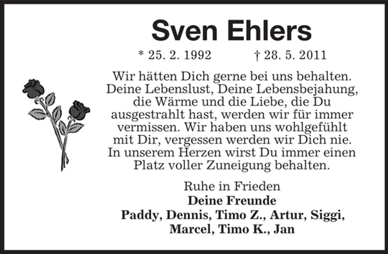 <p>Sven Ehlers<br />* 25. 2. 1992 † 28. 5. 2011 Wir hätten Dich gerne bei uns behalten. Deine Lebenslust, Deine Lebensbejahung, die Wärme und die Liebe, die Du ausgestrahlt hast, werden wir für immer vermissen. Wir haben uns wohlgefühlt mit Dir, vergessen werden wir Dich nie. In unserem Herzen wirst Du immer einen Platz voller Zuneigung behalten. Ruhe in Frieden Deine Freunde Paddy, Dennis, Timo Z., Artur, Siggi, Marcel, Timo K., Jan</p>