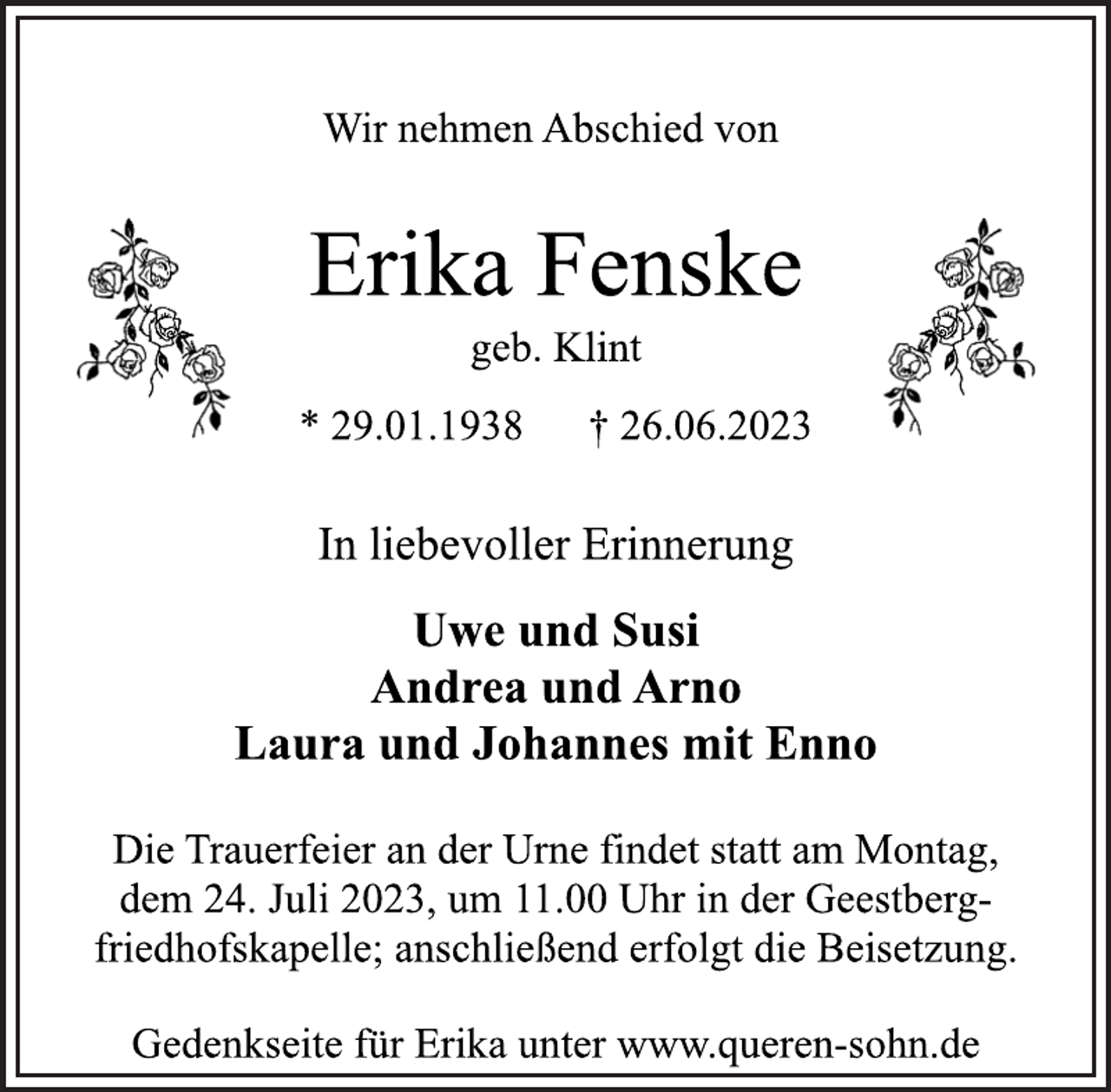 <p>Wir nehmen Abschied von<br />Erika Fenske<br />geb. Klint<br />* 29.01.1938 † 26.06.2023<br />In liebevoller Erinnerung<br />Uwe und Susi<br />Andrea und Arno<br />Laura und Johannes mit Enno<br />Die Trauerfeier an der Urne findet statt am Montag,<br />dem 24. Juli 2023, um 11.00 Uhr in der Geestbergfriedhofskapelle; anschließend erfolgt die Beisetzung.<br />Gedenkseite für Erika unter www.queren-sohn.de</p>