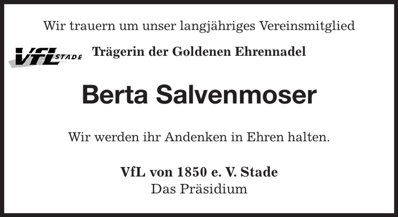 <p>Wir trauern um unser langjähriges Vereinsmitglied<br />Trägerin der Goldenen Ehrennadel<br />Berta Salvenmoser<br />Wir werden ihr Andenken in Ehren halten.<br />VfL von 1850 e. V. Stade<br />Das Präsidium</p>
