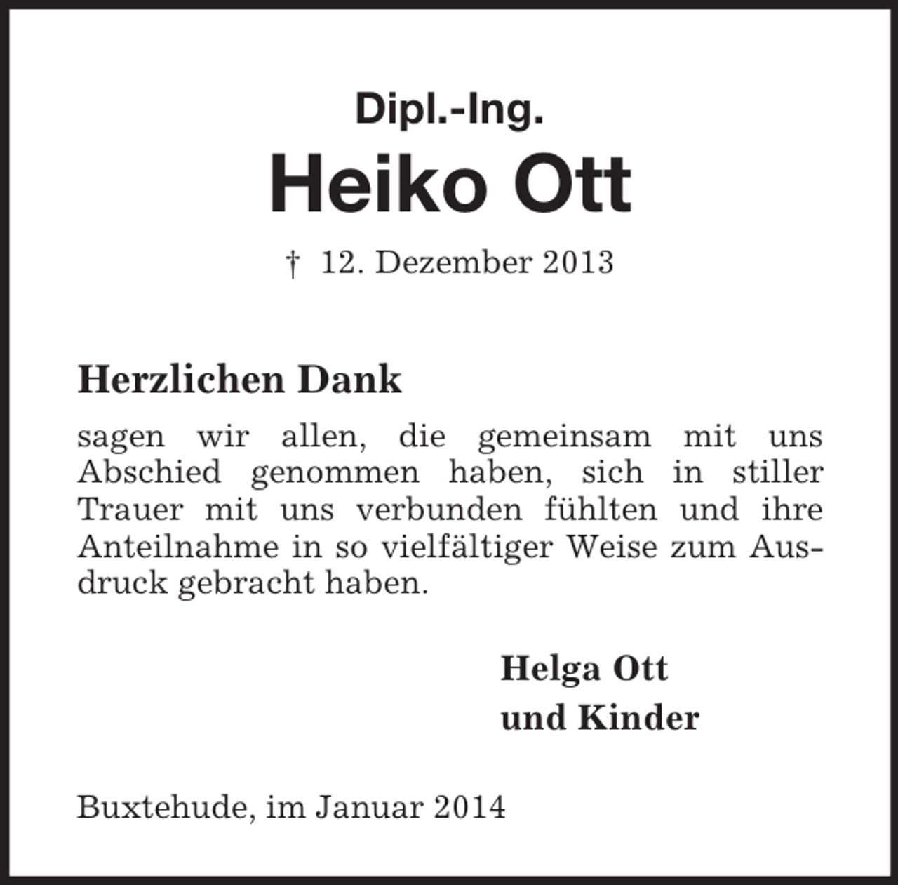 <p>Dipl.-Ing.</p><p>Heiko Ott<br />† 12. Dezember 2013<br />Herzlichen Dank<br />sagen wir allen, die gemeinsam mit uns<br />Abschied genommen haben, sich in stiller Trauer mit uns verbunden fühlten und ihre<br />Anteilnahme in so vielfältiger Weise zum Ausdruck gebracht haben.<br />Helga Ott<br />und Kinder<br />Buxtehude, im Januar 2014</p>