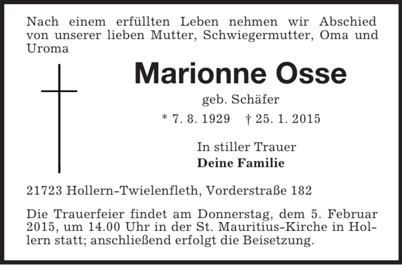 <p>Nach einem erfüllten Leben nehmen wir Abschied<br />von unserer lieben Mutter, Schwiegermutter, Oma und Uroma<br />Marionne Osse<br />geb. Schäfer<br />* 7. 8. 1929 † 25. 1. 2015<br />In stiller Trauer<br />Deine Familie<br />21723 Hollern-Twielenfleth, Vorderstraße 182<br />Die Trauerfeier findet am Donnerstag, dem 5. Februar 2015, um 14.00 Uhr in der St. Mauritius-Kirche in Hollern statt; anschließend erfolgt die Beisetzung.</p>