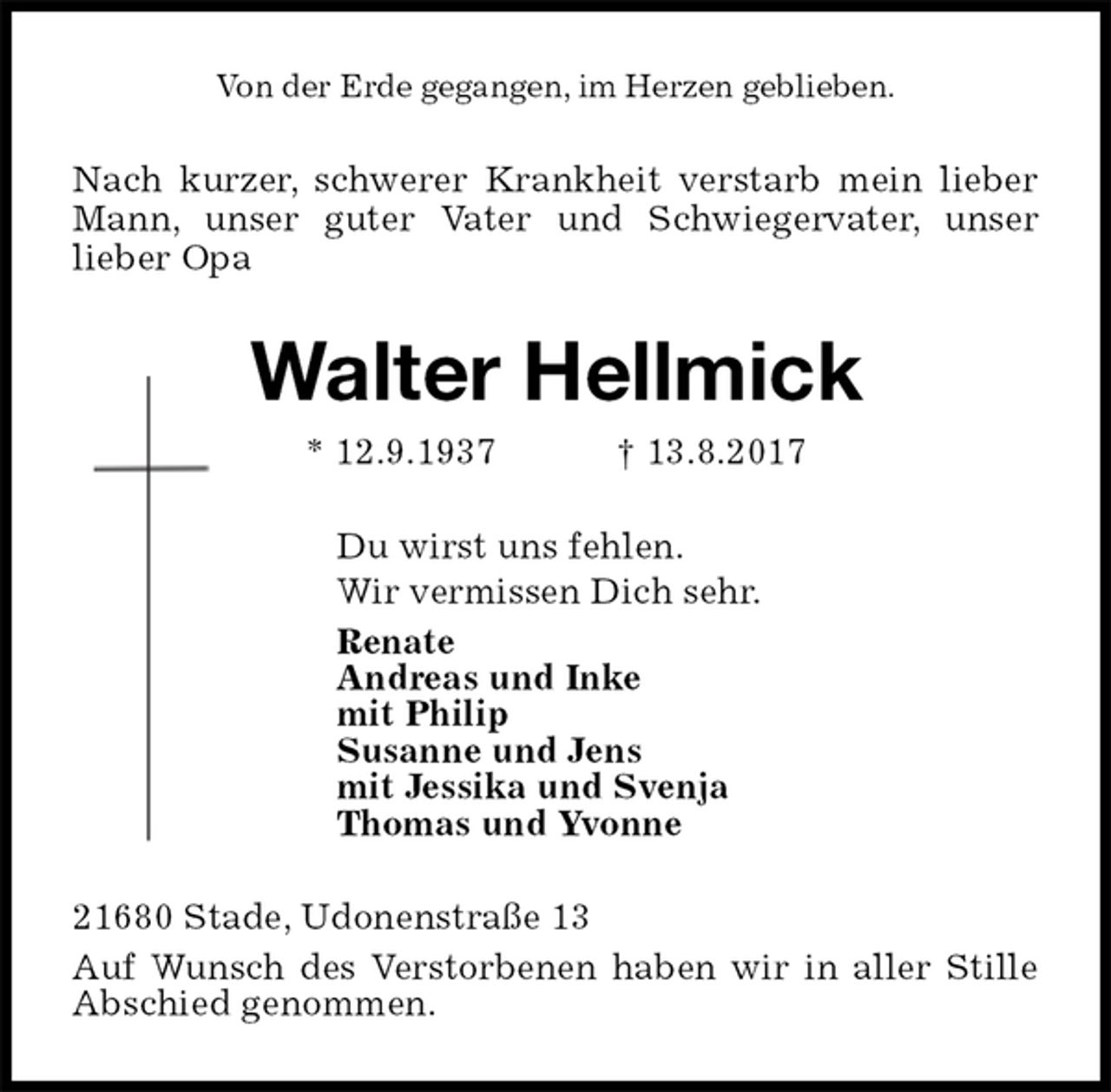 <p>Von der Erde gegangen, im Herzen geblieben.<br />Nach kurzer, schwerer Krankheit verstarb mein lieber<br />Mann, unser guter Vater und Schwiegervater, unser<br />lieber Opa<br />Walter Hellmick<br />* 12.9.1937 † 13.8.2017<br />Du wirst uns fehlen.<br />Wir vermissen Dich sehr.<br />Renate<br />Andreas und Inke<br />mit Philip<br />Susanne und Jens<br />mit Jessika und Svenja<br />Thomas und Yvonne<br />21680 Stade, Udonenstraße 13<br />Auf Wunsch des Verstorbenen haben wir in aller Stille Abschied genommen.</p>