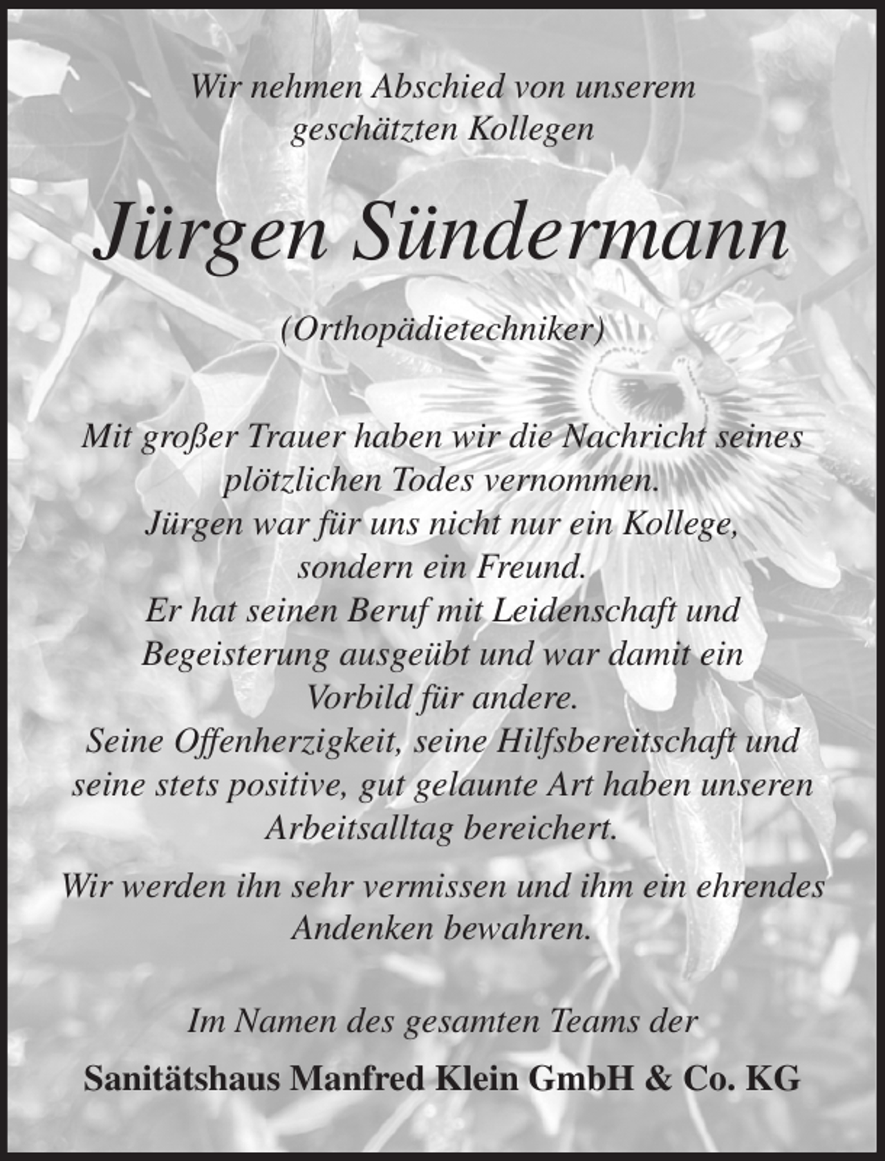 <p>Wir nehmen Abschied von unserem<br />geschätzten Kollegen<br />Jürgen Sündermann</p><p>(Orthopädietechniker)<br />Mit großer Trauer haben wir die Nachricht seines<br />plötzlichen Todes vernommen.<br />Jürgen war für uns nicht nur ein Kollege,<br />sondern ein Freund.<br />Er hat seinen Beruf mit Leidenschaft und<br />Begeisterung ausgeübt und war damit ein<br />Vorbild für andere.<br />Seine Offenherzigkeit, seine Hilfsbereitschaft und seine stets positive, gut gelaunte Art haben unseren<br />Arbeitsalltag bereichert.<br />Wir werden ihn sehr vermissen und ihm ein ehrendes Andenken bewahren.<br />Im Namen des gesamten Teams der</p><p>Sanitätshaus Manfred Klein GmbH &amp; Co. KG</p>