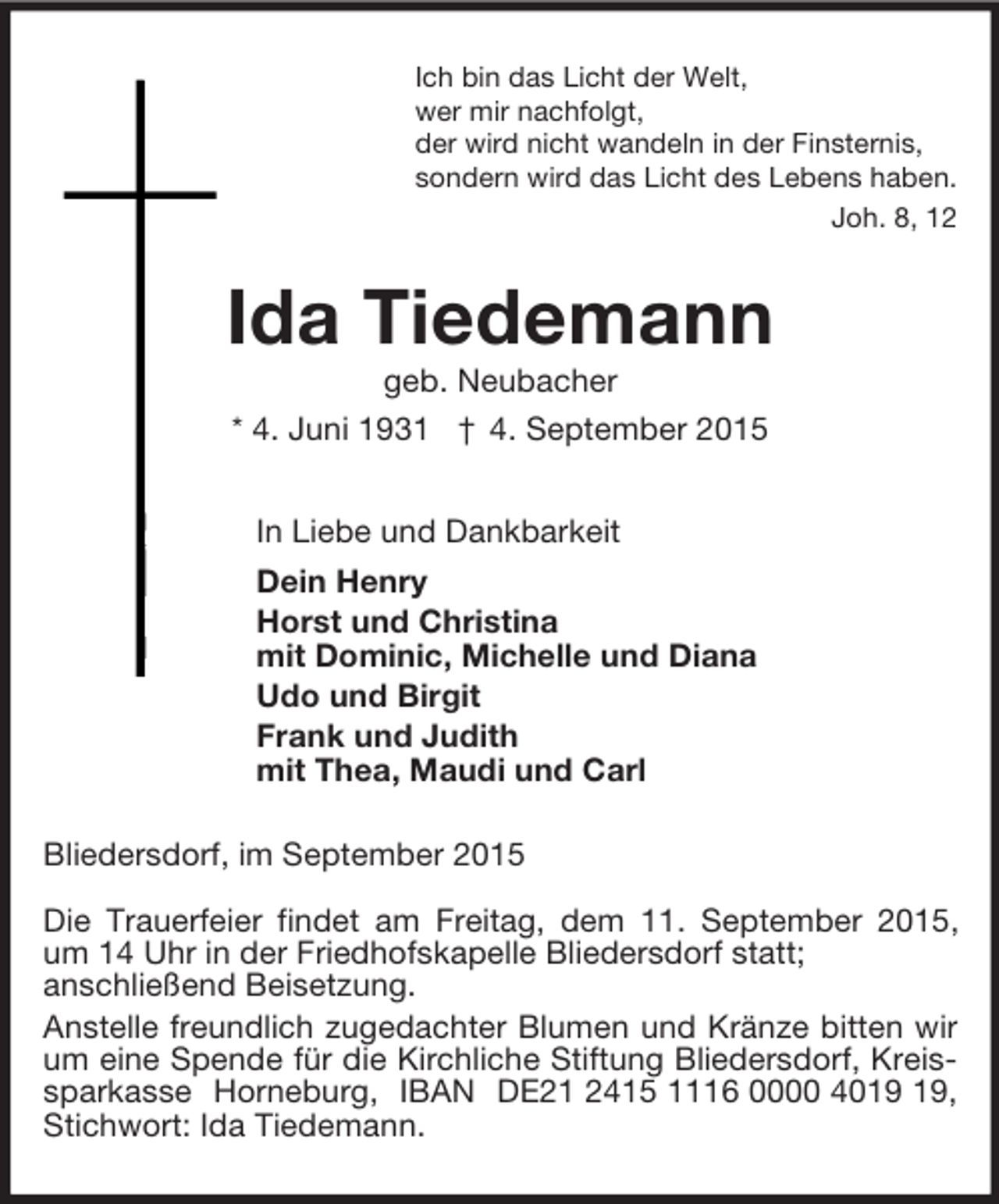 <p>Ich bin das Licht der Welt,<br />wer mir nachfolgt,<br />der wird nicht wandeln in der Finsternis,<br />sondern wird das Licht des Lebens haben.<br />Joh. 8, 12<br />Ida Tiedemann<br />geb. Neubacher<br />* 4. Juni 1931 † 4. September 2015<br />In Liebe und Dankbarkeit<br />Dein Henry<br />Horst und Christina<br />mit Dominic, Michelle und Diana<br />Udo und Birgit<br />Frank und Judith<br />mit Thea, Maudi und Carl<br />Bliedersdorf, im September 2015</p><p>Die Trauerfeier findet am Freitag, dem 11. September 2015, um 14 Uhr in der Friedhofskapelle Bliedersdorf statt;<br />anschließend Beisetzung.<br />Anstelle freundlich zugedachter Blumen und Kränze bitten wir um eine Spende für die Kirchliche Stiftung Bliedersdorf, Kreissparkasse Horneburg, IBAN DE21 2415 1116 0000 4019 19, Stichwort: Ida Tiedemann.</p>