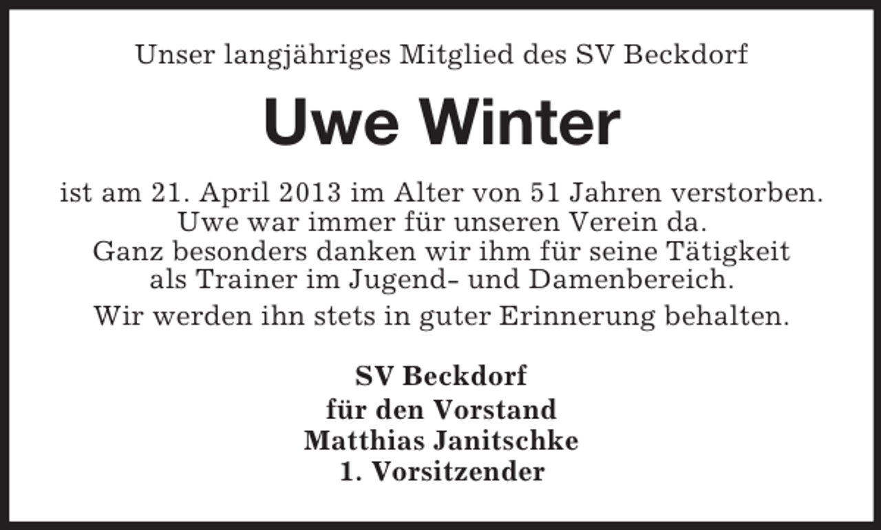 <p>Unser langjähriges Mitglied des SV Beckdorf</p><p>Uwe Winter<br />ist am 21. April 2013 im Alter von 51 Jahren verstorben.<br />Uwe war immer für unseren Verein da.<br />Ganz besonders danken wir ihm für seine Tätigkeit<br />als Trainer im Jugend- und Damenbereich.<br />Wir werden ihn stets in guter Erinnerung behalten.<br />SV Beckdorf<br />für den Vorstand<br />Matthias Janitschke<br />1. Vorsitzender</p>