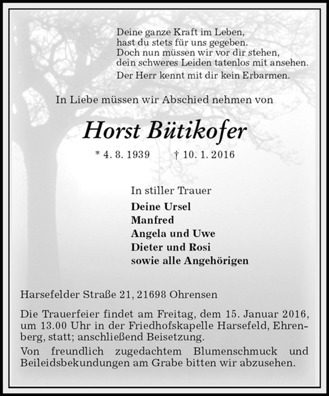 <p>Deine ganze Kraft im Leben,<br />hast du stets für uns gegeben.<br />Doch nun müssen wir vor dir stehen,<br />dein schweres Leiden tatenlos mit ansehen.<br />Der Herr kennt mit dir kein Erbarmen.<br />In Liebe müssen wir Abschied nehmen von<br />Horst Bütikofer<br />* 4. 8. 1939 † 10. 1. 2016<br />In stiller Trauer<br />Deine Ursel<br />Manfred<br />Angela und Uwe<br />Dieter und Rosi<br />sowie alle Angehörigen<br />Harsefelder Straße 21, 21698 Ohrensen<br />Die Trauerfeier findet am Freitag, dem 15. Januar 2016, um 13.00 Uhr in der Friedhofskapelle Harsefeld, Ehrenberg, statt; anschließend Beisetzung.<br />Von freundlich zugedachtem Blumenschmuck und<br />Beileidsbekundungen am Grabe bitten wir abzusehen.</p>