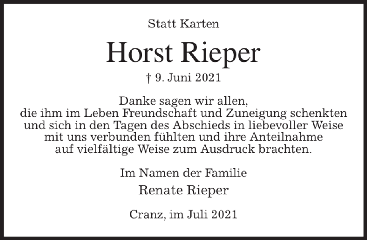 <p>Statt Karten<br />Horst Rieper<br />† 9. Juni 2021<br />Danke sagen wir allen,<br />die ihm im Leben Freundschaft und Zuneigung schenkten und sich in den Tagen des Abschieds in liebevoller Weise mit uns verbunden fühlten und ihre Anteilnahme<br />auf vielfältige Weise zum Ausdruck brachten.<br />Im Namen der Familie<br />Renate Rieper<br />Cranz, im Juli 2021</p>