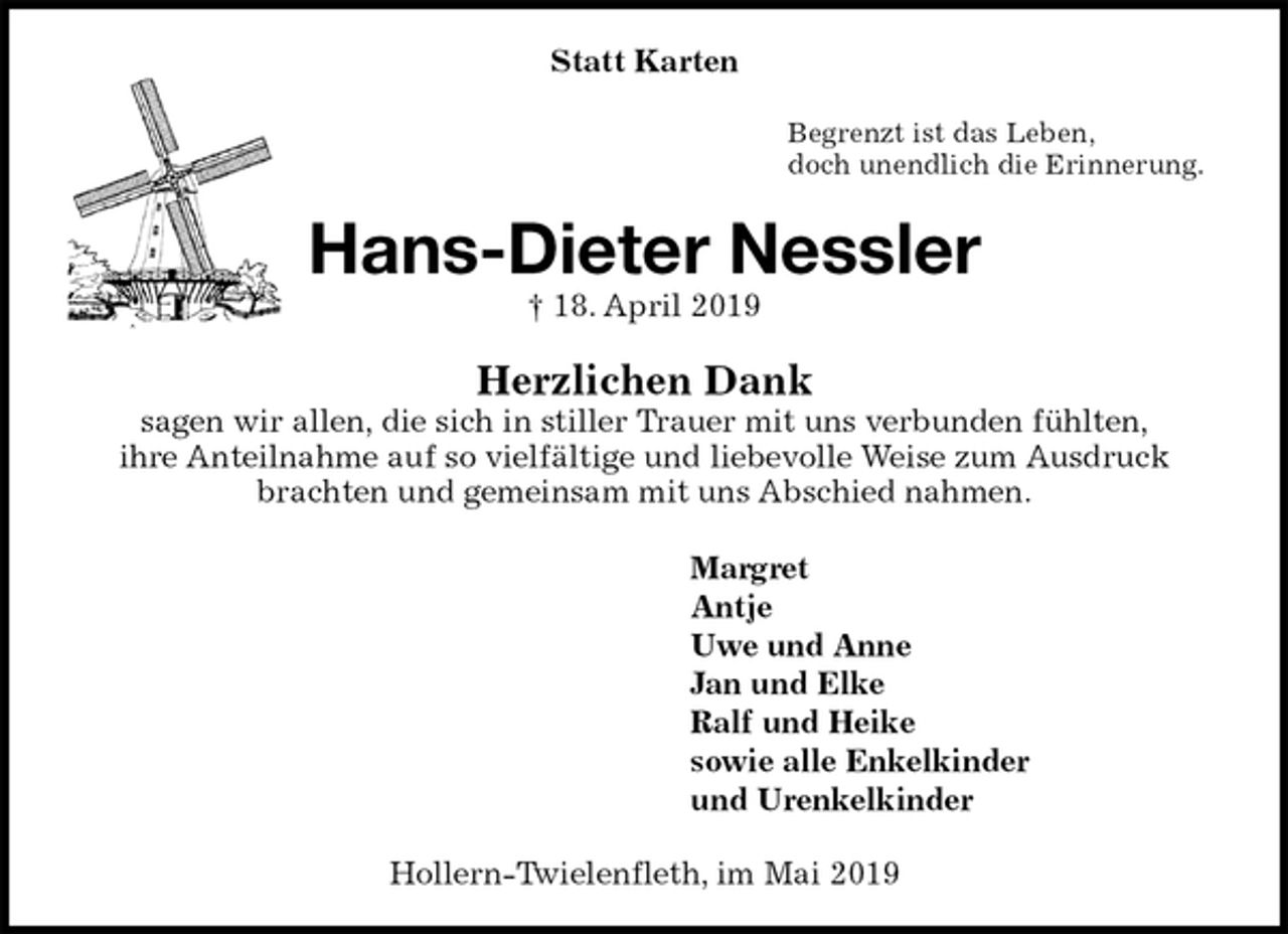 <p>Statt Karten<br />Begrenzt ist das Leben,<br />doch unendlich die Erinnerung.<br />Hans-Dieter Nessler<br />† 18. April 2019<br />Herzlichen Dank<br />sagen wir allen, die sich in stiller Trauer mit uns verbunden fühlten,<br />ihre Anteilnahme auf so vielfältige und liebevolle Weise zum Ausdruck<br />brachten und gemeinsam mit uns Abschied nahmen.<br />Margret<br />Antje<br />Uwe und Anne<br />Jan und Elke<br />Ralf und Heike<br />sowie alle Enkelkinder<br />und Urenkelkinder<br />Hollern-Twielenfleth, im Mai 2019</p>