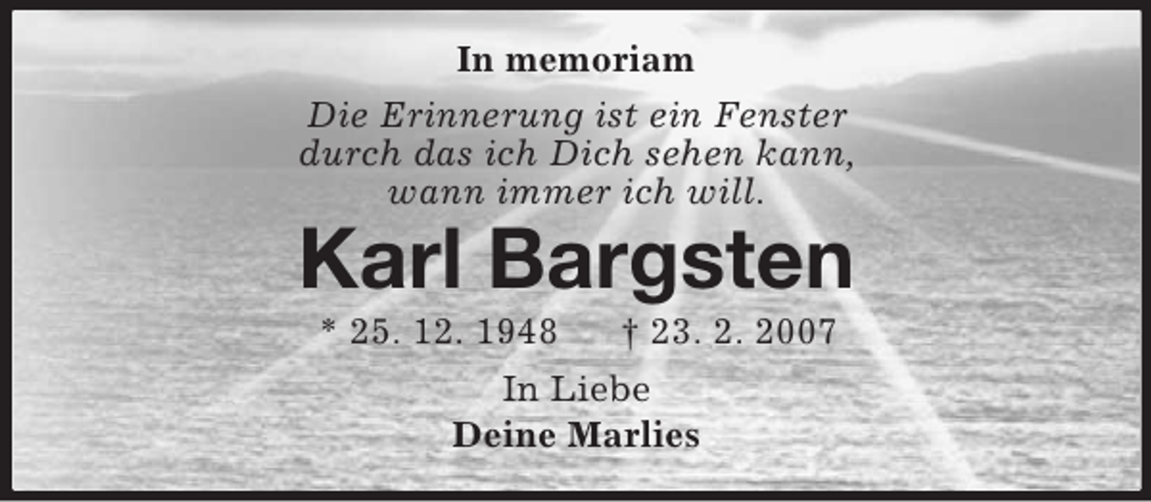 <p>In memoriam<br />Die Erinnerung ist ein Fenster<br />durch das ich Dich sehen kann,<br />wann immer ich will.<br />Karl Bargsten<br />* 25. 12. 1948 † 23. 2. 2007<br />In Liebe<br />Deine Marlies</p>