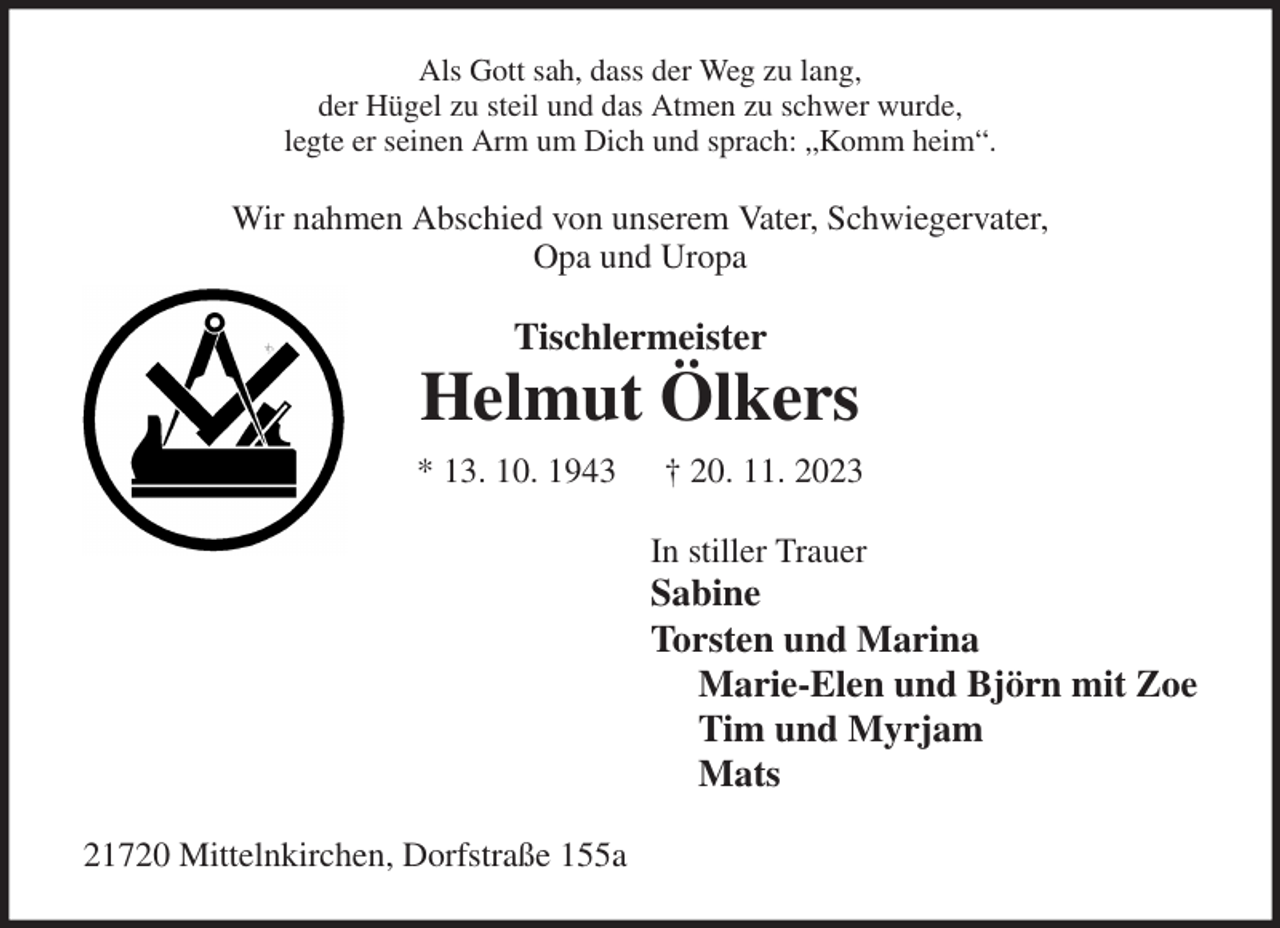 <p>Als Gott sah, dass der Weg zu lang,<br />der Hügel zu steil und das Atmen zu schwer wurde,<br />legte er seinen Arm um Dich und sprach: „Komm heim“.<br />Wir nahmen Abschied von unserem Vater, Schwiegervater,<br />Opa und Uropa<br />Tischlermeister<br />Helmut Ölkers<br />* 13. 10. 1943 † 20. 11. 2023<br />In stiller Trauer<br />Sabine<br />Torsten und Marina<br />Marie-Elen und Björn mit Zoe<br />Tim und Myrjam<br />Mats<br />21720 Mittelnkirchen, Dorfstraße 155a</p>