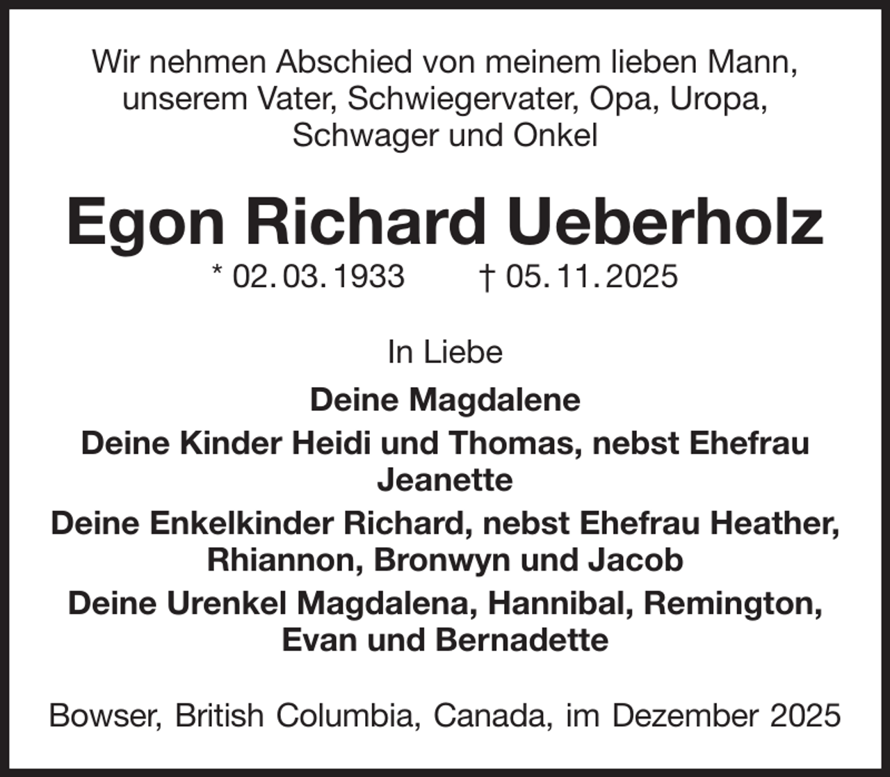 <p>Wir nehmen Abschied von meinem lieben Mann,<br />unserem Vater, Schwiegervater, Opa, Uropa,<br />Schwager und Onkel<br />Egon Richard Ueberholz<br />* 02. 03. 1933 † 05. 11. 2025<br />In Liebe<br />Deine Magdalene<br />Deine Kinder Heidi und Thomas, nebst Ehefrau Jeanette<br />Deine Enkelkinder Richard, nebst Ehefrau Heather, Rhiannon, Bronwyn und Jacob<br />Deine Urenkel Magdalena, Hannibal, Remington, Evan und Bernadette<br />Bowser, British Columbia, Canada, im Dezember 2025</p>