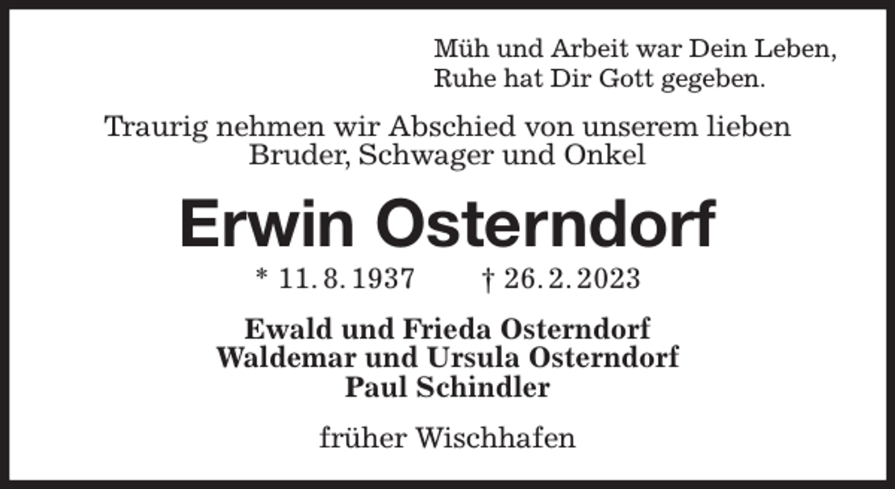 <p>Müh und Arbeit war Dein Leben,<br />Ruhe hat Dir Gott gegeben.<br />Traurig nehmen wir Abschied von unserem lieben<br />Bruder, Schwager und Onkel<br />Erwin Osterndorf<br />* 11. 8. 1937 † 26. 2. 2023<br />Ewald und Frieda Osterndorf<br />Waldemar und Ursula Osterndorf<br />Paul Schindler<br />früher Wischhafen</p>