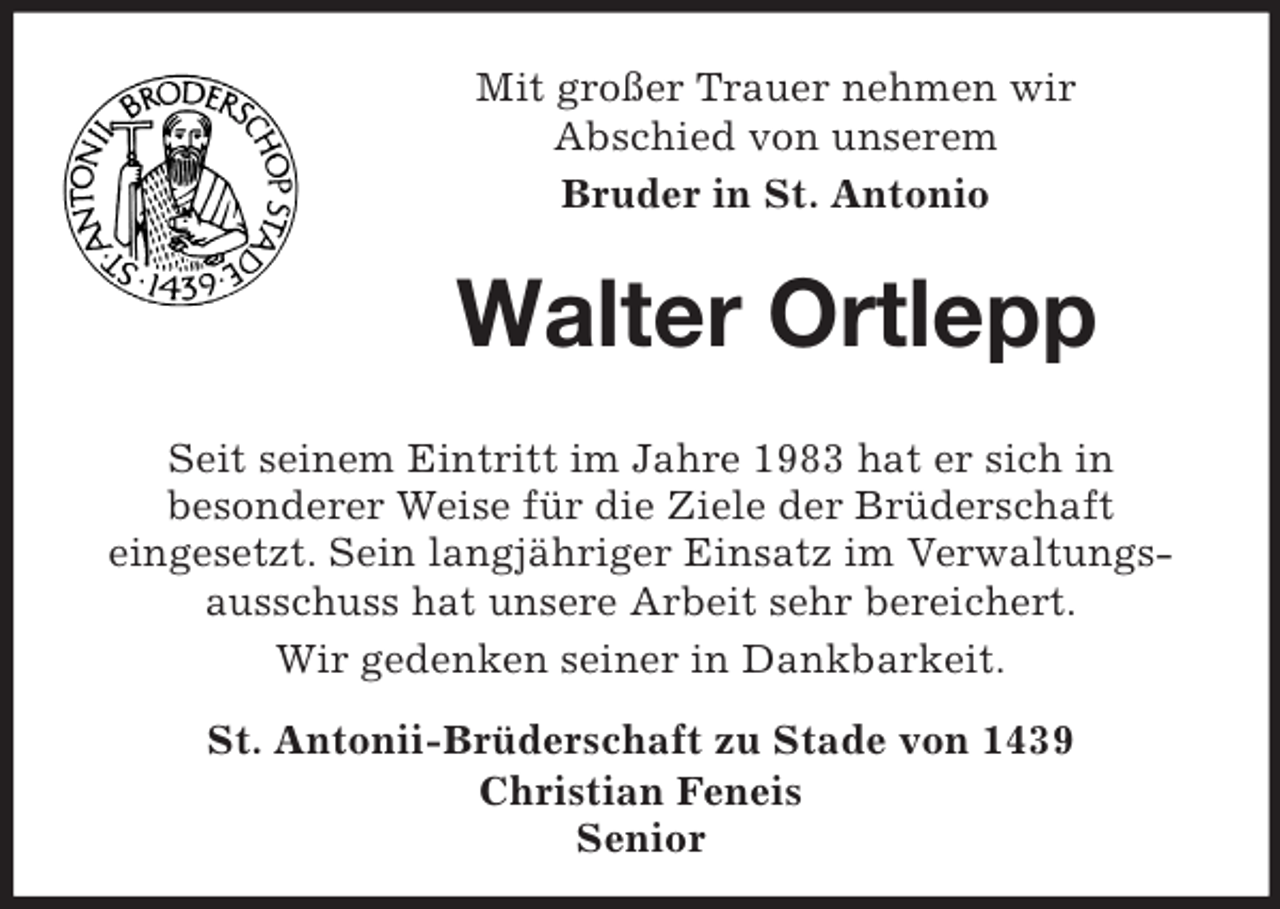 <p>Mit großer Trauer nehmen wir<br />Abschied von unserem<br />Bruder in St. Antonio</p><p>Walter Ortlepp<br />Seit seinem Eintritt im Jahre 1983 hat er sich in<br />besonderer Weise für die Ziele der Brüderschaft<br />eingesetzt. Sein langjähriger Einsatz im Verwaltungsausschuss hat unsere Arbeit sehr bereichert.<br />Wir gedenken seiner in Dankbarkeit.<br />St. Antonii-Brüderschaft zu Stade von 1439<br />Christian Feneis<br />Senior</p>