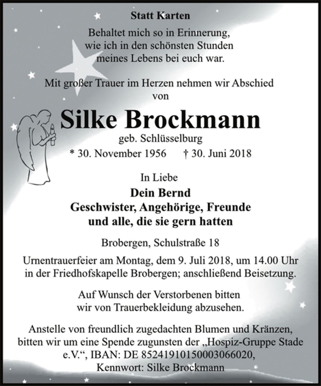 <p>Statt Karten<br />Behaltet mich so in Erinnerung,<br />wie ich in den schönsten Stunden<br />meines Lebens bei euch war.<br />Mit großer Trauer im Herzen nehmen wir Abschied<br />von<br />Silke Brockmann<br />geb. Schlüsselburg<br />* 30. November 1956 † 30. Juni 2018<br />In Liebe<br />Dein Bernd<br />Geschwister, Angehörige, Freunde<br />und alle, die sie gern hatten<br />Brobergen, Schulstraße 18<br />Urnentrauerfeier am Montag, dem 9. Juli 2018, um 14.00 Uhr<br />in der Friedhofskapelle Brobergen; anschließend Beisetzung.<br />Auf Wunsch der Verstorbenen bitten<br />wir von Trauerbekleidung abzusehen.<br />Anstelle von freundlich zugedachten Blumen und Kränzen,<br />bitten wir um eine Spende zugunsten der „Hospiz-Gruppe Stade<br />e.V.“, IBAN: DE 85241910150003066020,<br />Kennwort: Silke Brockmann</p>