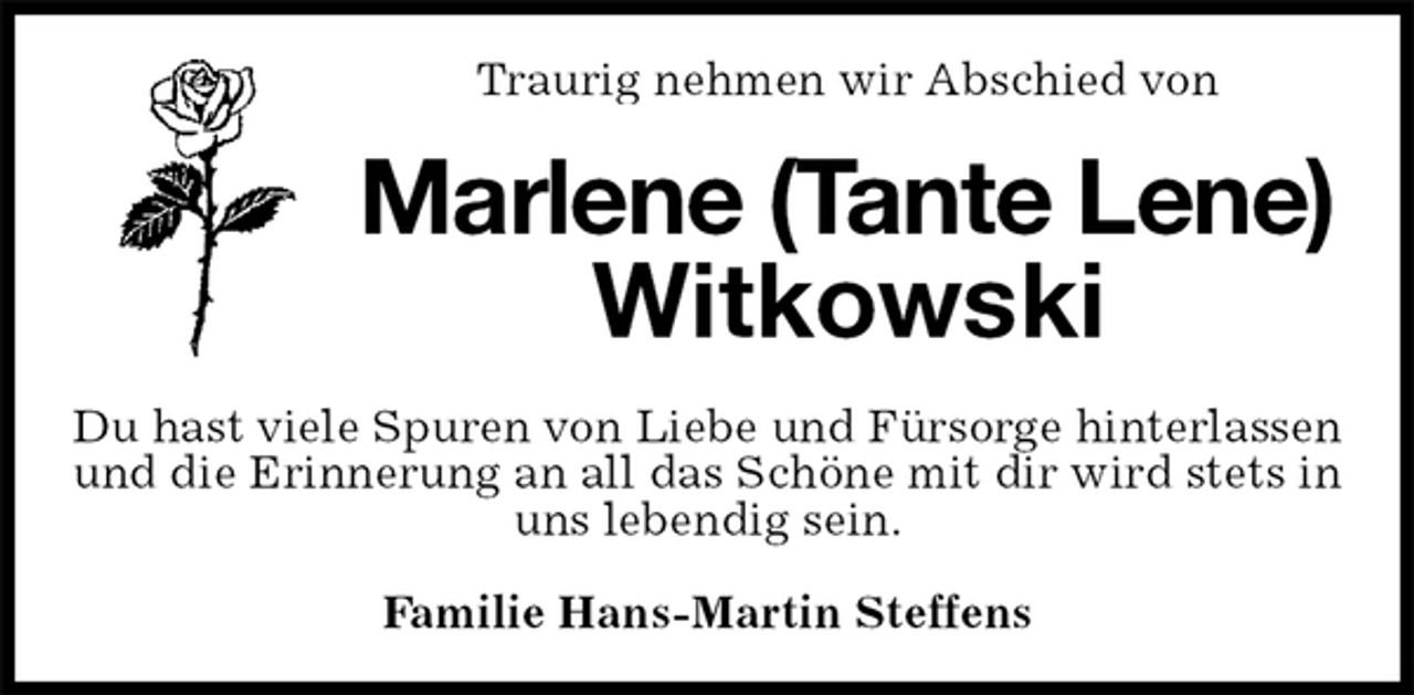 <p>Traurig nehmen wir Abschied von<br />Marlene (Tante Lene)<br />Witkowski<br />Du hast viele Spuren von Liebe und Fürsorge hinterlassen und die Erinnerung an all das Schöne mit dir wird stets in uns lebendig sein.<br />Familie Hans-Martin Steffens</p>