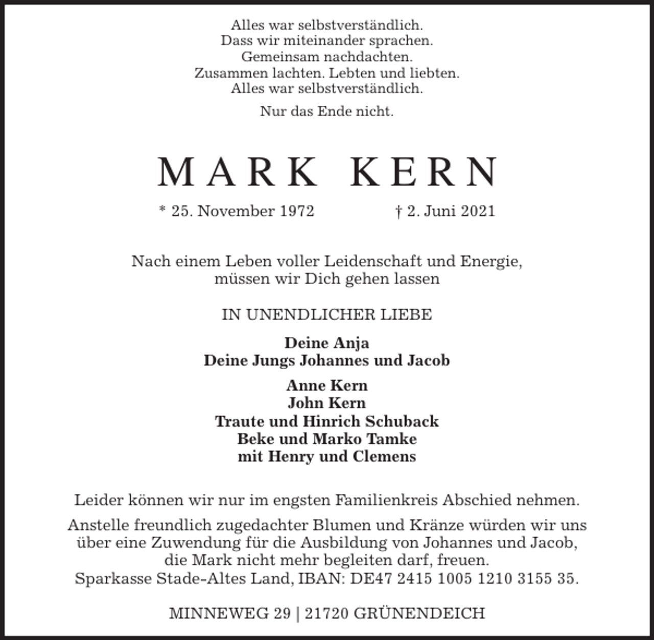 <p>Alles war selbstverständlich.<br />Dass wir miteinander sprachen.<br />Gemeinsam nachdachten.<br />Zusammen lachten. Lebten und liebten.<br />Alles war selbstverständlich.<br />Nur das Ende nicht.<br />M A R K K E R N<br />* 25. November 1972 † 2. Juni 2021</p>
<p>Nach einem Leben voller Leidenschaft und Energie,<br />müssen wir Dich gehen lassen</p>
<p>IN UNENDLICHER LIEBE<br />Deine Anja<br />Deine Jungs Johannes und Jacob<br />Anne Kern<br />John Kern<br />Traute und Hinrich Schuback<br />Beke und Marko Tamke<br />mit Henry und Clemens<br />Leider können wir nur im engsten Familienkreis Abschied nehmen.<br />Anstelle freundlich zugedachter Blumen und Kränze würden wir uns<br />über eine Zuwendung für die Ausbildung von Johannes und Jacob,<br />die Mark nicht mehr begleiten darf, freuen.<br />Sparkasse Stade-Altes Land, IBAN: DE47 2415 1005 1210 3155 35.</p>
<p>MINNEWEG 29 | 21720 GRÜNENDEICH</p>