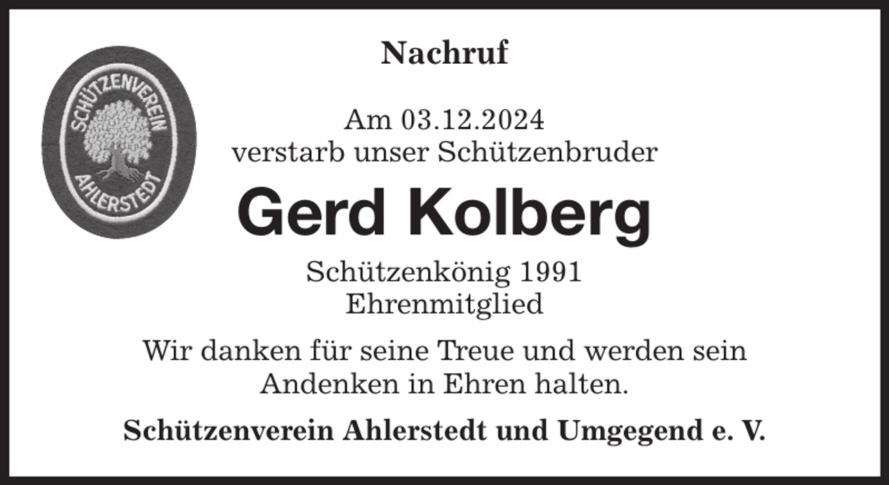 <p>Nachruf</p><p>Am 03.12.2024<br />verstarb unser Schützenbruder<br />Wir danken für seine Treue und werden sein<br />Andenken in Ehren halten.<br />Schützenverein Ahlerstedt und Umgegend e. V.<br />Gerd Kolberg<br />Schützenkönig 1991<br />Ehrenmitglied</p>