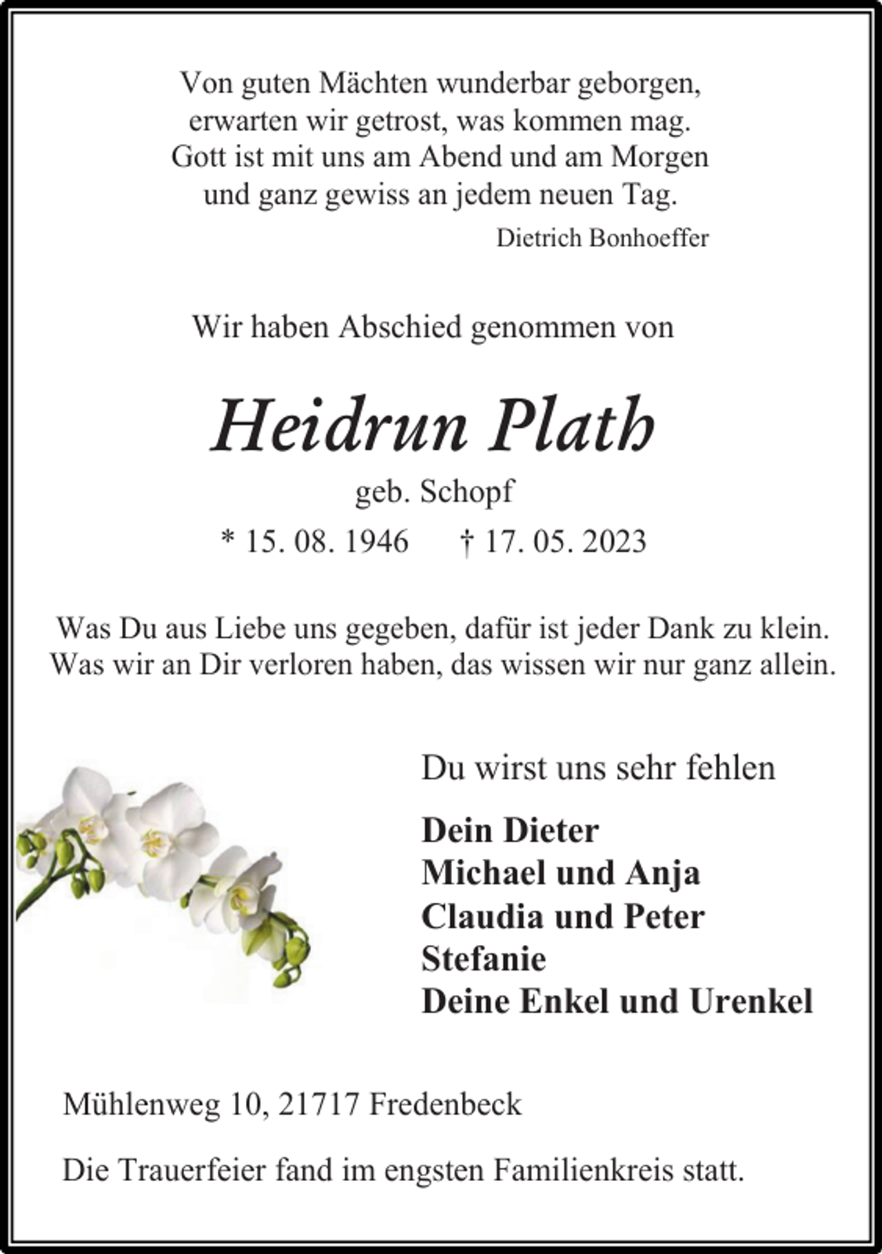<p>Von guten Mächten wunderbar geborgen,<br />erwarten wir getrost, was kommen mag.<br />Gott ist mit uns am Abend und am Morgen<br />und ganz gewiss an jedem neuen Tag.<br />Dietrich Bonhoeffer<br />Wir haben Abschied genommen von<br />Heidrun Plath<br />geb. Schopf<br />* 15. 08. 1946 † 17. 05. 2023<br />Was Du aus Liebe uns gegeben, dafür ist jeder Dank zu klein.<br />Was wir an Dir verloren haben, das wissen wir nur ganz allein.<br />Du wirst uns sehr fehlen<br />Dein Dieter<br />Michael und Anja<br />Claudia und Peter<br />Stefanie<br />Deine Enkel und Urenkel<br />Mühlenweg 10, 21717 Fredenbeck<br />Die Trauerfeier fand im engsten Familienkreis statt.</p>