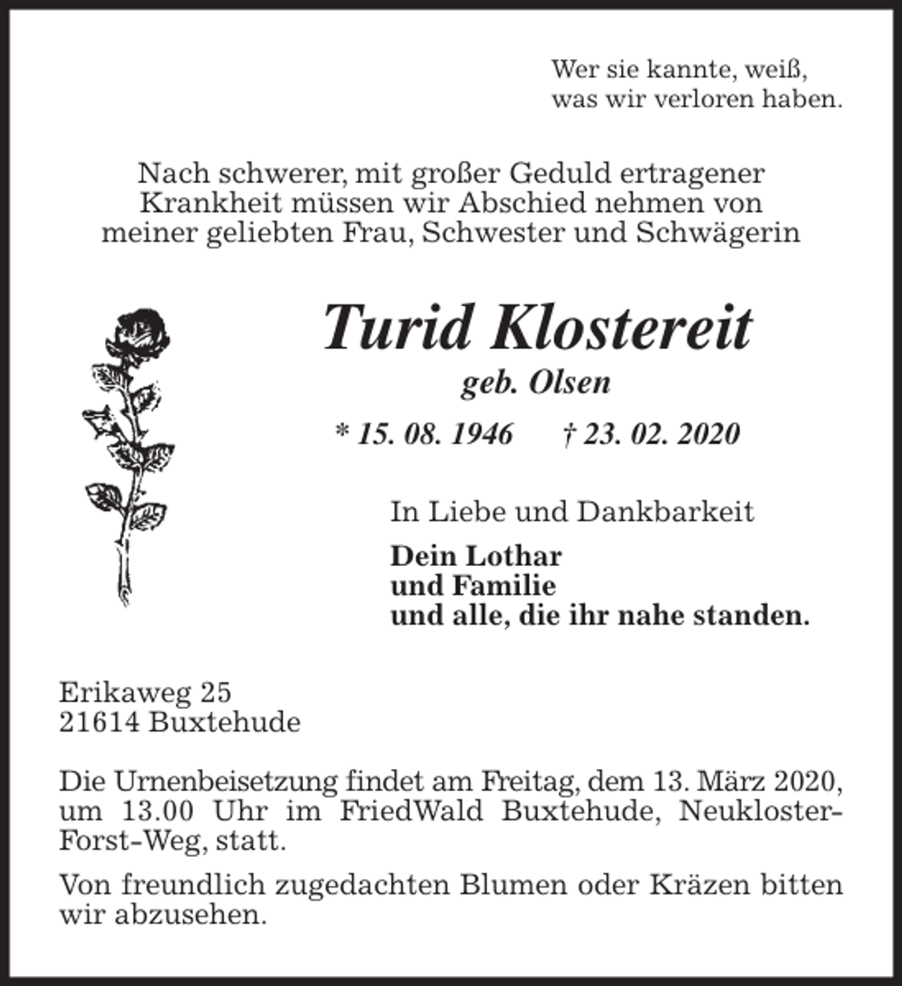 <p>Wer sie kannte, weiß,<br />was wir verloren haben.<br />Nach schwerer, mit großer Geduld ertragener<br />Krankheit müssen wir Abschied nehmen von<br />meiner geliebten Frau, Schwester und Schwägerin<br />Turid Klostereit<br />geb. Olsen<br />* 15. 08. 1946 † 23. 02. 2020<br />In Liebe und Dankbarkeit<br />Dein Lothar<br />und Familie<br />und alle, die ihr nahe standen.<br />Erikaweg 25<br />21614 Buxtehude</p>
<p>Die Urnenbeisetzung findet am Freitag, dem 13. März 2020,<br />um 13.00 Uhr im FriedWald Buxtehude, Neukloster-Forst-Weg, statt.<br />Von freundlich zugedachten Blumen oder Kräzen bitten wir abzusehen.</p>