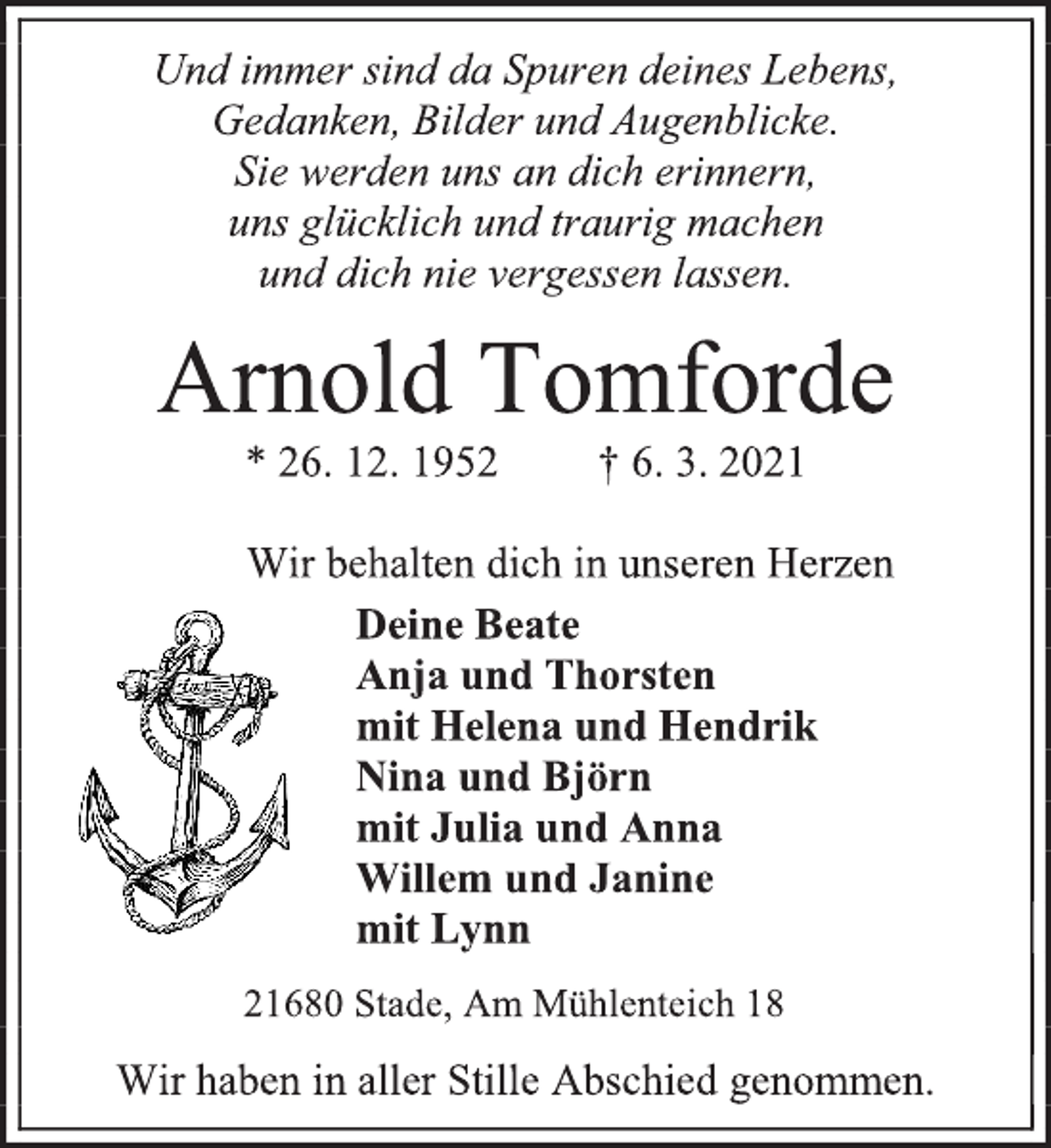 <p>Und immer sind da Spuren deines Lebens,<br />Gedanken, Bilder und Augenblicke.<br />Sie werden uns an dich erinnern,<br />uns glücklich und traurig machen<br />und dich nie vergessen lassen.<br />Arnold Tomforde<br />* 26. 12. 1952 † 6. 3. 2021<br />Wir behalten dich in unseren Herzen<br />Deine Beate<br />Anja und Thorsten<br />mit Helena und Hendrik<br />Nina und Björn<br />mit Julia und Anna<br />Willem und Janine<br />mit Lynn<br />21680 Stade, Am Mühlenteich 18<br />Wir haben in aller Stille Abschied genommen.</p>