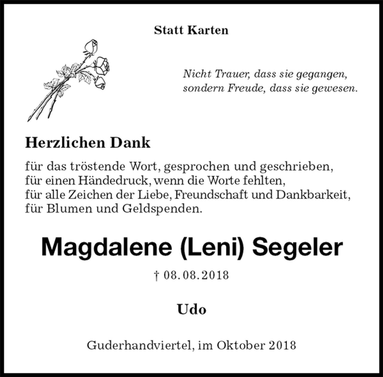 <p>Statt Karten<br />Nicht Trauer, dass sie gegangen,<br />sondern Freude, dass sie gewesen.<br />Herzlichen Dank<br />für das tröstende Wort, gesprochen und geschrieben,<br />für einen Händedruck, wenn die Worte fehlten,<br />für alle Zeichen der Liebe, Freundschaft und Dankbarkeit,<br />für Blumen und Geldspenden.<br />Magdalene (Leni) Segeler<br />† 08. 08. 2018<br />Udo<br />Guderhandviertel, im Oktober 2018</p>
