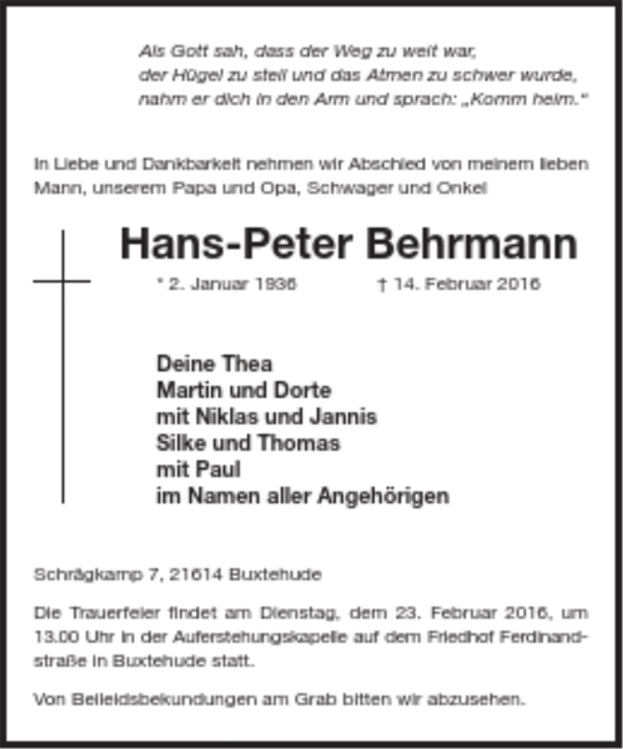 <p>Als Gott sah, dass der Weg zu weit war,<br />der Hügel zu steil und das Atmen zu schwer wurde,<br />nahm er dich in den Arm und sprach: „Komm heim.“<br />In Liebe und Dankbarkeit nehmen wir Abschied von<br />meinem lieben Mann, unserem Papa und Opa, Schwager<br />und Onkel<br />Hans-Peter Behrmann<br />* 2. Januar 1936 † 14. Februar 2016<br />Deine Thea<br />Martin und Dorte<br />mit Niklas und Jannis<br />Silke und Thomas<br />mit Paul<br />im Namen aller Angehörigen<br />Schrägkamp 7, 21614 Buxtehude<br />Die Trauerfeier findet am Dienstag, dem 23. Februar<br />2016, um 13.00 Uhr in der Auferstehungskapelle auf<br />dem Friedhof Ferdinandstraße in Buxtehude statt.<br />Von Beileidsbekundungen am Grab bitten wir abzusehen.</p>