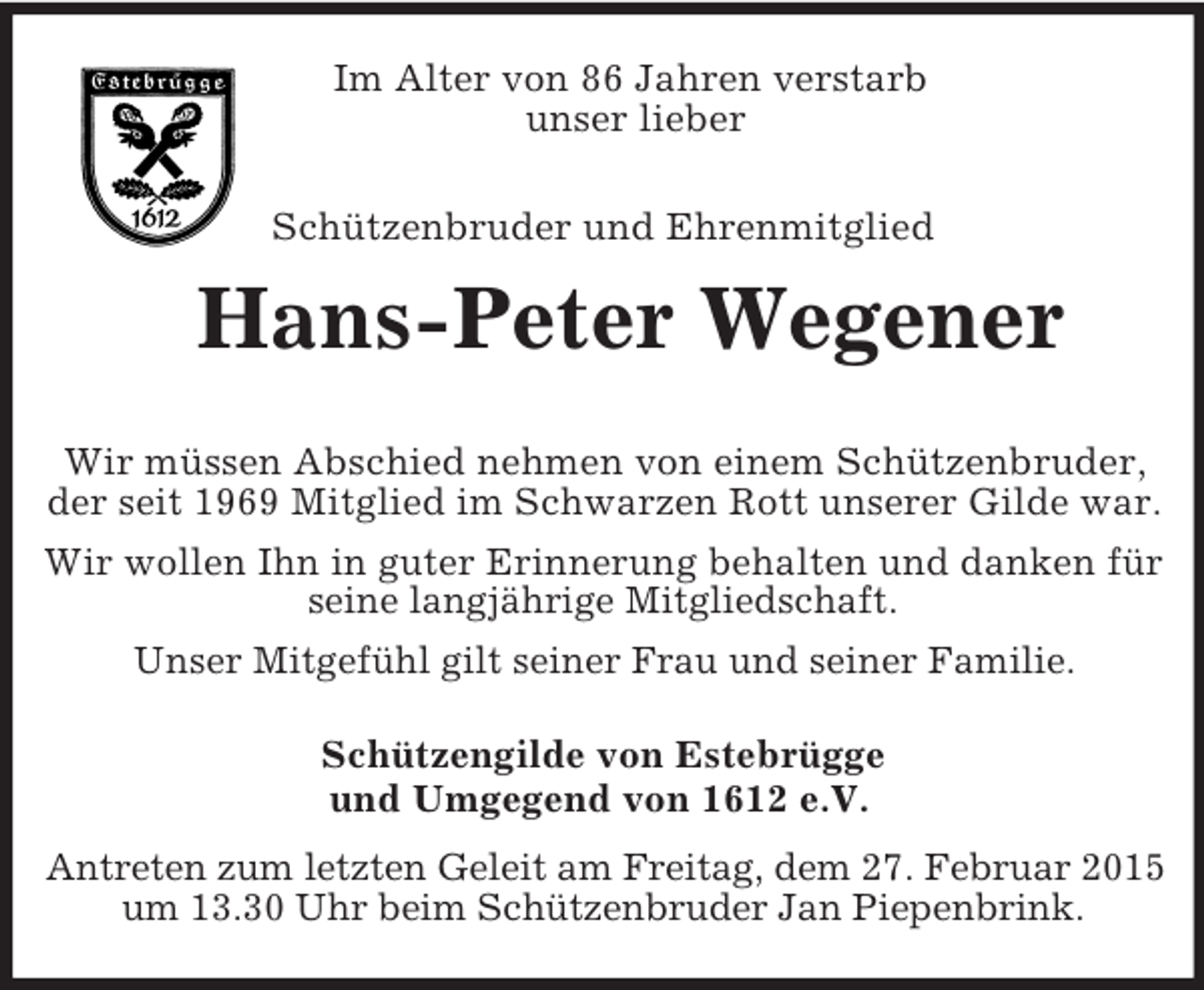 <p>Im Alter von 86 Jahren verstarb<br />unser lieber</p><p>Schützenbruder und Ehrenmitglied<br />Hans-Peter Wegener</p><p>Wir müssen Abschied nehmen von einem Schützenbruder, der seit 1969 Mitglied im Schwarzen Rott unserer Gilde war.<br />Wir wollen Ihn in guter Erinnerung behalten und danken für seine langjährige Mitgliedschaft.<br />Unser Mitgefühl gilt seiner Frau und seiner Familie.<br />Schützengilde von Estebrügge<br />und Umgegend von 1612 e.V.</p><p>Antreten zum letzten Geleit am Freitag, dem 27. Februar 2015 um 13.30 Uhr beim Schützenbruder Jan Piepenbrink.</p>