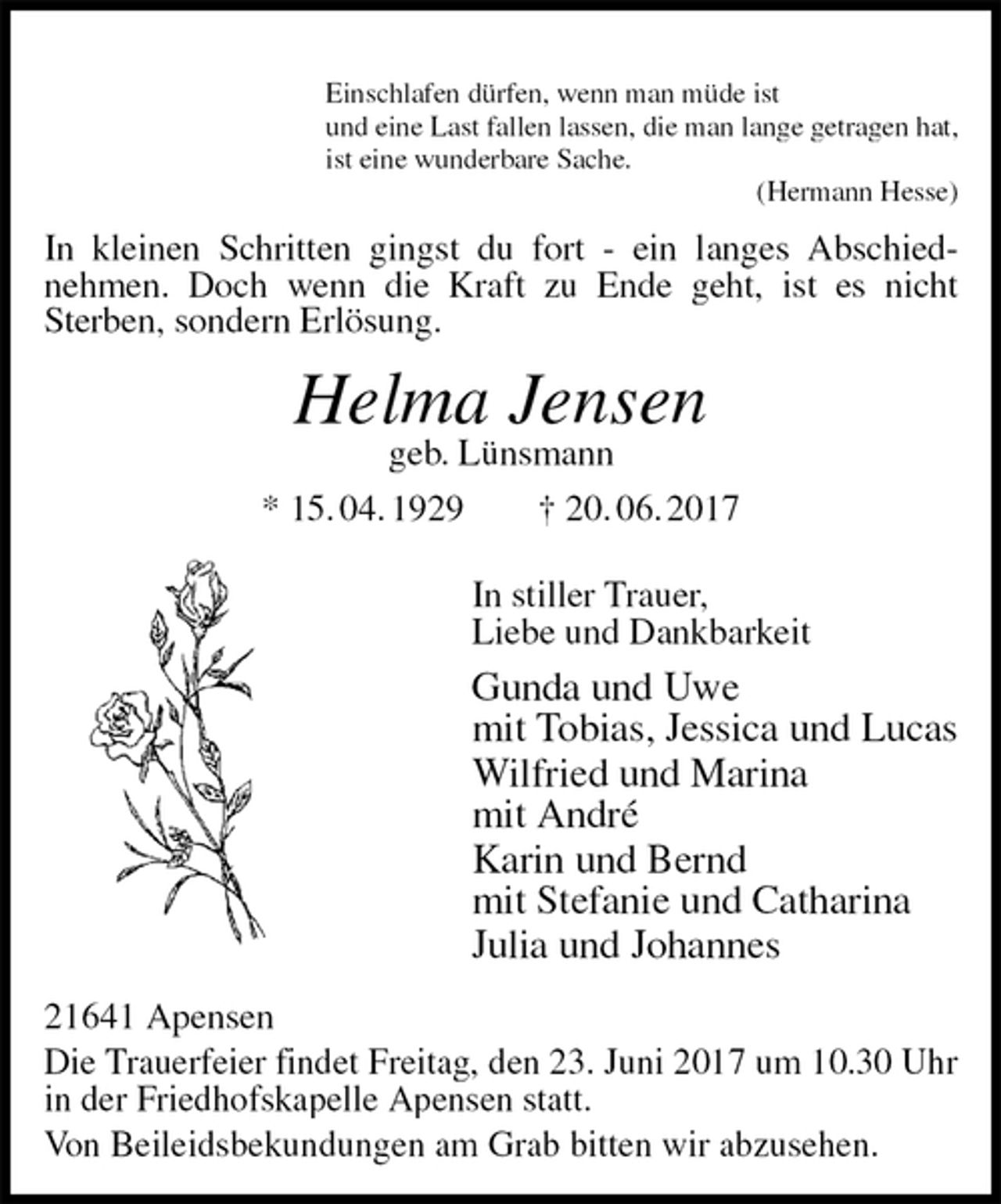 <p>Einschlafen dürfen, wenn man müde ist<br />und eine Last fallen lassen, die man lange getragen hat,<br />ist eine wunderbare Sache.<br />(Hermann Hesse)<br />In kleinen Schritten gingst du fort - ein langes Abschied-<br />nehmen. Doch wenn die Kraft zu Ende geht, ist es nicht<br />Sterben, sondern Erlösung.<br />Helma Jensen<br />geb. Lünsmann<br />* 15. 04. 1929 † 20. 06. 2017<br />In stiller Trauer,<br />Liebe und Dankbarkeit<br />Gunda und Uwe<br />mit Tobias, Jessica und Lucas<br />Wilfried und Marina<br />mit André<br />Karin und Bernd<br />mit Stefanie und Catharina<br />Julia und Johannes<br />21641 Apensen<br />Die Trauerfeier findet Freitag, den 23. Juni 2017 um 10.30 Uhr in der Friedhofskapelle Apensen statt.<br />Von Beileidsbekundungen am Grab bitten wir abzusehen.</p>