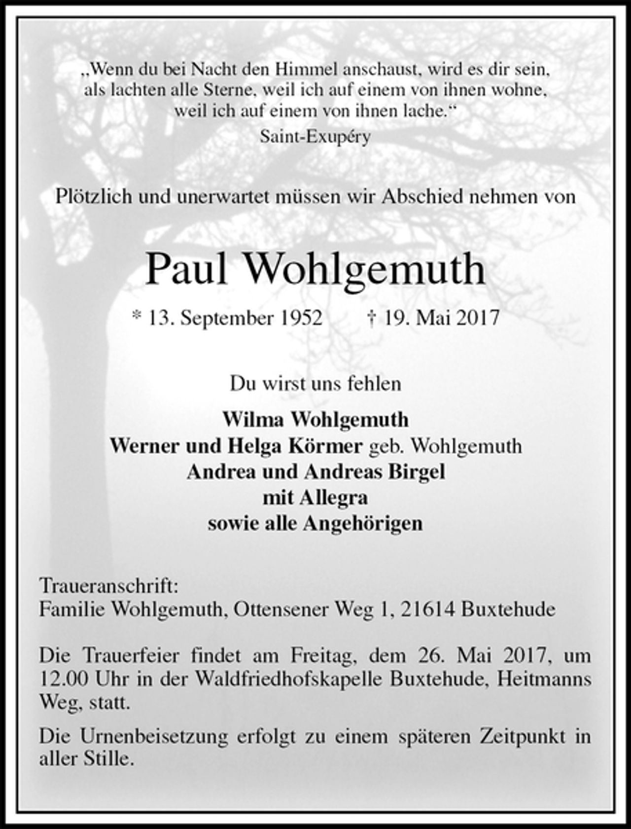 <p>„Wenn du bei Nacht den Himmel anschaust, wird es dir sein,<br />als lachten alle Sterne, weil ich auf einem von ihnen wohne,<br />weil ich auf einem von ihnen lache.“<br />Saint-Exupéry<br />Plötzlich und unerwartet müssen wir Abschied nehmen von<br />Paul Wohlgemuth<br />* 13. September 1952 † 19. Mai 2017<br />Du wirst uns fehlen<br />Wilma Wohlgemuth<br />Werner und Helga Körmer geb. Wohlgemuth<br />Andrea und Andreas Birgel<br />mit Allegra<br />sowie alle Angehörigen<br />Traueranschrift:<br />Familie Wohlgemuth, Ottensener Weg 1, 21614 Buxtehude</p><p>Die Trauerfeier findet am Freitag, dem 26. Mai 2017, um 12.00 Uhr in der Waldfriedhofskapelle Buxtehude, Heitmanns Weg, statt.<br />Die Urnenbeisetzung erfolgt zu einem späteren Zeitpunkt in aller Stille.</p>