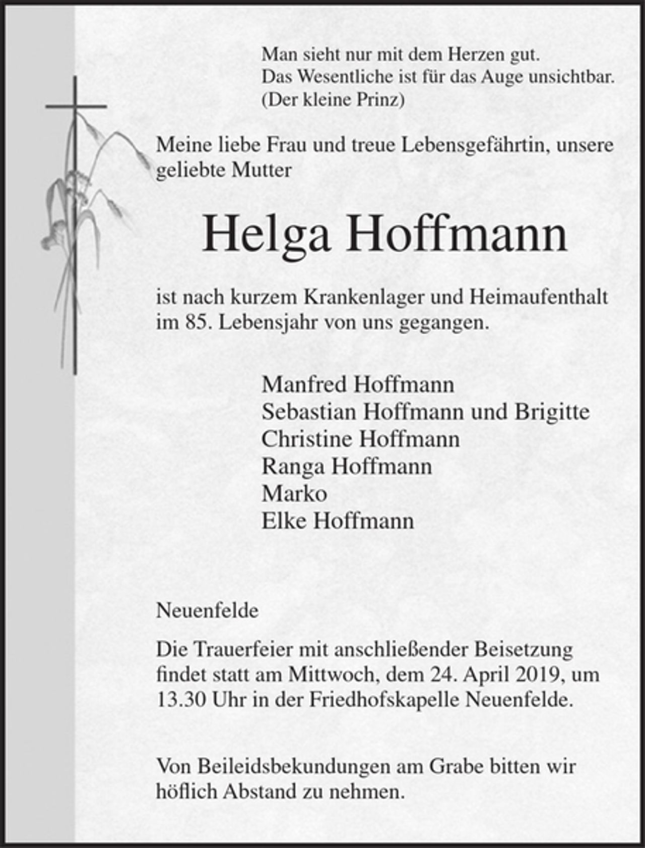 <p>Man sieht nur mit dem Herzen gut.<br />Das Wesentliche ist für das Auge unsichtbar.<br />(Der kleine Prinz)</p>
<p>Meine liebe Frau und treue Lebensgefährtin, unsere geliebte Mutter</p>
<p>Helga Hoffmann</p>
<p>ist nach kurzem Krankenlager und Heimaufenthalt im 85. Lebensjahr von uns gegangen.</p>
<p>Manfred Hoffmann<br />Sebastian Hoffmann und Brigitte<br />Christine Hoffmann<br />Ranga Hoffmann<br />Marko<br />Elke Hoffmann</p>
<p>Neuenfelde</p>
<p>Die Trauerfeier mit anschließender Beisetzung findet statt am Mittwoch, dem 24. April 2019, um 13.30 Uhr in der Friedhofskapelle Neuenfelde.</p>
<p>Von Beileidsbekundungen am Grabe bitten wir höflich Abstand zu nehmen.</p>