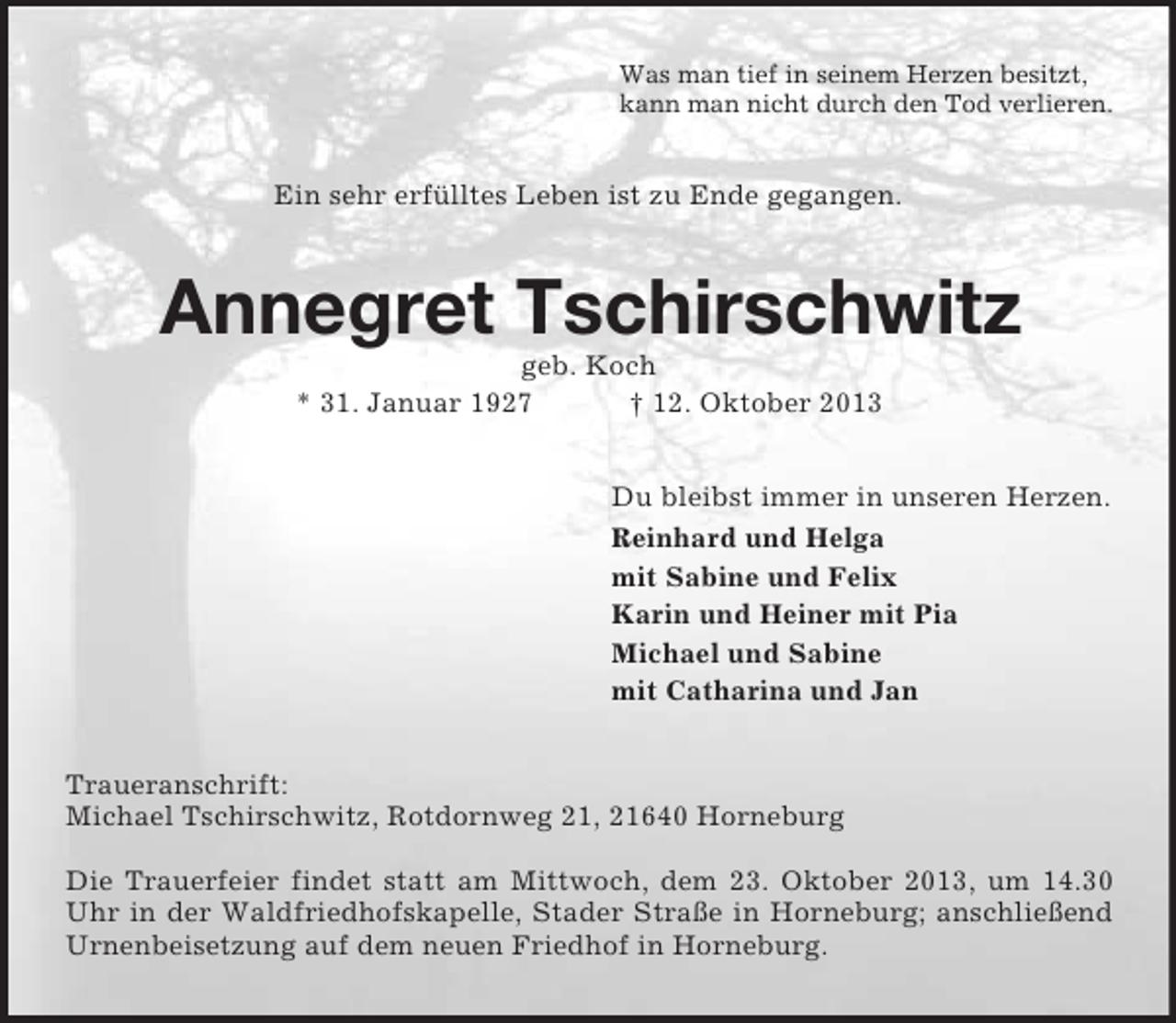 <p>Was man tief in seinem Herzen besitzt,<br />kann man nicht durch den Tod verlieren.</p>
<p>Ein sehr erfülltes Leben ist zu Ende gegangen.</p>
<p>Annegret Tschirschwitz<br />geb. Koch<br />* 31. Januar 1927<br />† 12. Oktober 2013<br />Du bleibst immer in unseren Herzen.<br />Reinhard und Helga<br />mit Sabine und Felix<br />Karin und Heiner mit Pia<br />Michael und Sabine<br />mit Catharina und Jan<br />Traueranschrift:<br />Michael Tschirschwitz, Rotdornweg 21, 21640 Horneburg<br />Die Trauerfeier findet statt am Mittwoch, dem 23. Oktober 2013, um 14.30<br />Uhr in der Waldfriedhofskapelle, Stader Straße in Horneburg; anschließend<br />Urnenbeisetzung auf dem neuen Friedhof in Horneburg.</p>