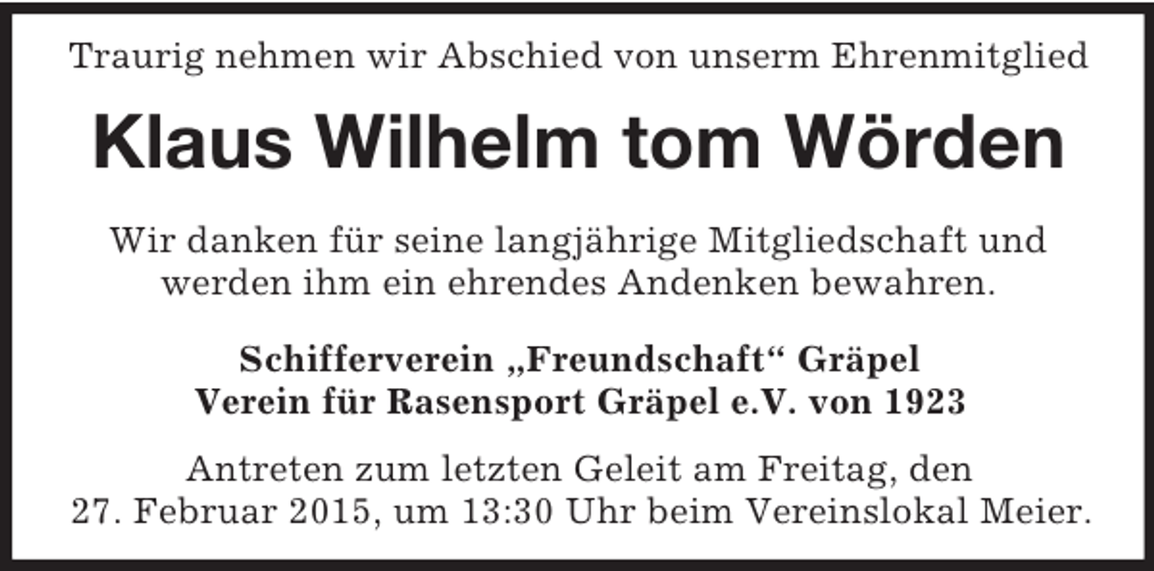 <p>Traurig nehmen wir Abschied von unserm Ehrenmitglied<br />Klaus Wilhelm tom Wörden<br />Wir danken für seine langjährige Mitgliedschaft und<br />werden ihm ein ehrendes Andenken bewahren.<br />Schifferverein „Freundschaft“ Gräpel<br />Verein für Rasensport Gräpel e.V. von 1923</p><p>Antreten zum letzten Geleit am Freitag, den<br />27. Februar 2015, um 13:30 Uhr beim Vereinslokal Meier.</p>