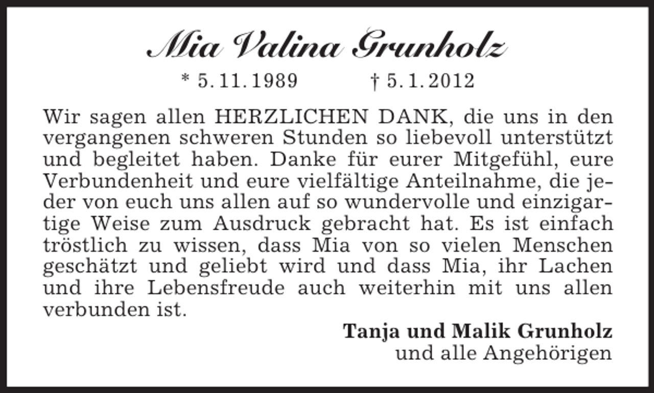 <p>Mia Valina Grunholz<br />* 5. 11. 1989</p><p>† 5. 1. 2012</p><p>Wir sagen allen HERZLICHEN DANK, die uns in den<br />vergangenen schweren Stunden so liebevoll unterstützt<br />und begleitet haben. Danke für eurer Mitgefühl, eure<br />Verbundenheit und eure vielfältige Anteilnahme, die jeder von euch uns allen auf so wundervolle und einzigartige Weise zum Ausdruck gebracht hat. Es ist einfach<br />tröstlich zu wissen, dass Mia von so vielen Menschen<br />geschätzt und geliebt wird und dass Mia, ihr Lachen<br />und ihre Lebensfreude auch weiterhin mit uns allen<br />verbunden ist.<br />Tanja und Malik Grunholz<br />und alle Angehörigen</p>