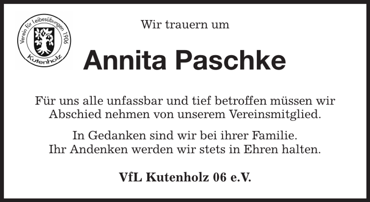 <p>Wir trauern um<br />Annita Paschke<br />Für uns alle unfassbar und tief betroffen müssen wir<br />Abschied nehmen von unserem Vereinsmitglied.<br />In Gedanken sind wir bei ihrer Familie.<br />Ihr Andenken werden wir stets in Ehren halten.<br />VfL Kutenholz 06 e.V.</p>