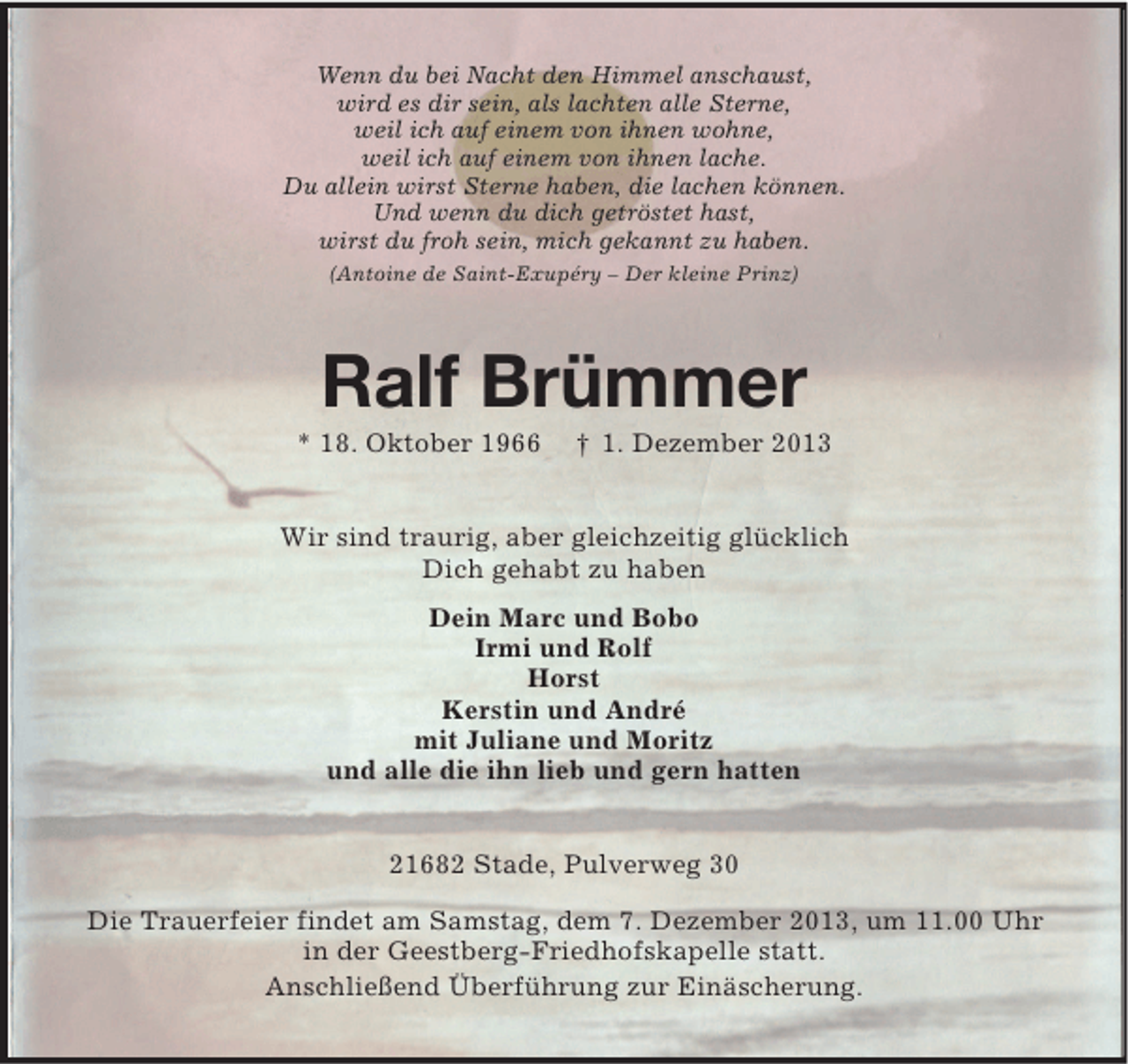 <p>Wenn du bei Nacht den Himmel anschaust,<br />wird es dir sein, als lachten alle Sterne,<br />weil ich auf einem von ihnen wohne,<br />weil ich auf einem von ihnen lache.<br />Du allein wirst Sterne haben, die lachen können.<br />Und wenn du dich getröstet hast,<br />wirst du froh sein, mich gekannt zu haben.<br />(Antoine de Saint-Exupéry – Der kleine Prinz)</p><p>Ralf Brümmer<br />* 18. Oktober 1966</p><p>† 1. Dezember 2013</p><p>Wir sind traurig, aber gleichzeitig glücklich<br />Dich gehabt zu haben<br />Dein Marc und Bobo<br />Irmi und Rolf<br />Horst<br />Kerstin und André<br />mit Juliane und Moritz<br />und alle die ihn lieb und gern hatten<br />21682 Stade, Pulverweg 30<br />Die Trauerfeier findet am Samstag, dem 7. Dezember 2013, um 11.00 Uhr<br />in der Geestberg-Friedhofskapelle statt.<br />Anschließend Überführung zur Einäscherung.</p>