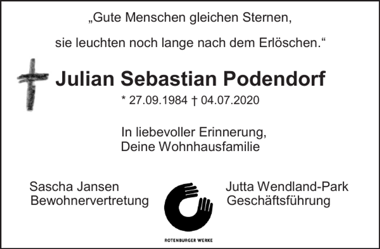 <p>„Gute Menschen gleichen Sternen,<br />sie leuchten noch lange nach dem Erlöschen.“<br />Julian Sebastian Podendorf<br />* 27.09.1984 † 04.07.2020<br />In liebevoller Erinnerung,<br />Deine Wohnhausfamilie<br />Sascha Jansen Jutta Wendland-Park<br />Bewohnervertretung</p>