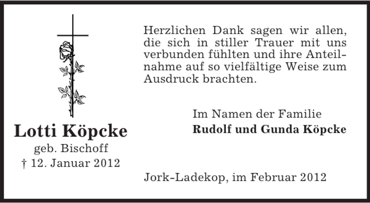 <p>Herzlichen Dank sagen wir allen,<br />die sich in stiller Trauer mit uns<br />verbunden fühlten und ihre Anteilnahme auf so vielfältige Weise zum<br />Ausdruck brachten.</p><p>Lotti Köpcke</p><p>Im Namen der Familie<br />Rudolf und Gunda Köpcke</p><p>geb. Bischoff<br />† 12. Januar 2012<br />Jork-Ladekop, im Februar 2012</p>