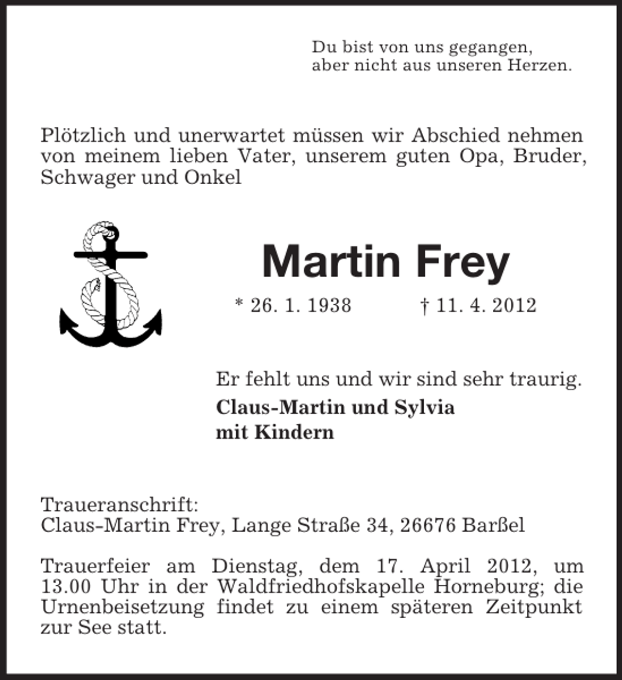 <p>Du bist von uns gegangen,<br />aber nicht aus unseren Herzen.</p><p>Plötzlich und unerwartet müssen wir Abschied nehmen<br />von meinem lieben Vater, unserem guten Opa, Bruder,<br />Schwager und Onkel</p><p>Martin Frey<br />* 26. 1. 1938</p><p>† 11. 4. 2012</p><p>Er fehlt uns und wir sind sehr traurig.<br />Claus-Martin und Sylvia<br />mit Kindern</p><p>Traueranschrift:<br />Claus-Martin Frey, Lange Straße 34, 26676 Barßel<br />Trauerfeier am Dienstag, dem 17. April 2012, um<br />13.00 Uhr in der Waldfriedhofskapelle Horneburg; die<br />Urnenbeisetzung findet zu einem späteren Zeitpunkt<br />zur See statt.</p>