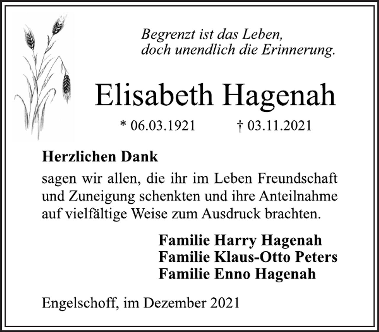 <p>Begrenzt ist das Leben,<br />doch unendlich die Erinnerung.<br />Elisabeth Hagenah<br />* 06.03.1921 † 03.11.2021<br />Herzlichen Dank<br />sagen wir allen, die ihr im Leben Freundschaft<br />und Zuneigung schenkten und ihre Anteilnahme<br />auf vielfältige Weise zum Ausdruck brachten.<br />Familie Harry Hagenah<br />Familie Klaus-Otto Peters<br />Familie Enno Hagenah<br />Engelschoff, im Dezember 2021</p>