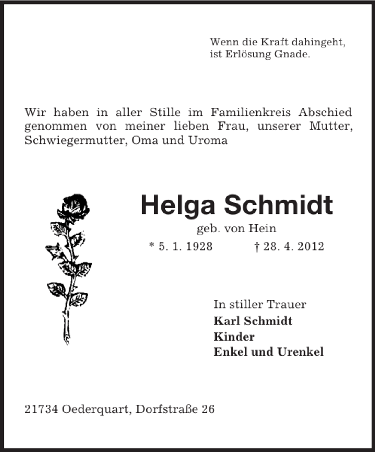 <p>Wenn die Kraft dahingeht,<br />ist Erlösung Gnade.</p><p>Wir haben in aller Stille im Familienkreis Abschied<br />genommen von meiner lieben Frau, unserer Mutter,<br />Schwiegermutter, Oma und Uroma</p><p>Helga Schmidt<br />geb. von Hein<br />* 5. 1. 1928<br />† 28. 4. 2012</p><p>In stiller Trauer<br />Karl Schmidt<br />Kinder<br />Enkel und Urenkel</p><p>21734 Oederquart, Dorfstraße 26</p>