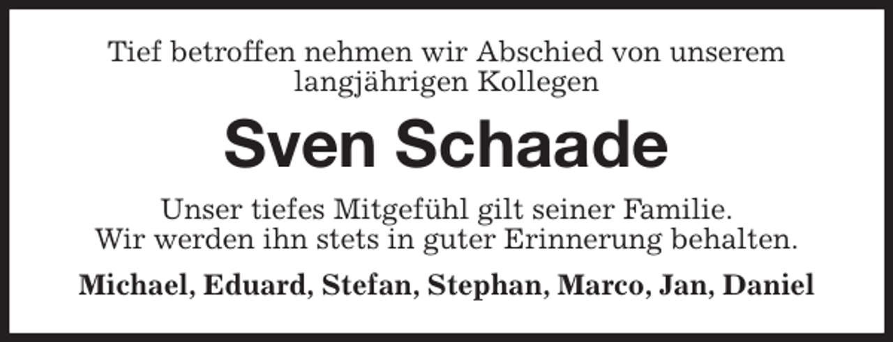 <p>Tief betroffen nehmen wir Abschied von unserem<br />langjährigen Kollegen<br />Sven Schaade<br />Unser tiefes Mitgefühl gilt seiner Familie.<br />Wir werden ihn stets in guter Erinnerung behalten.<br />Michael, Eduard, Stefan, Stephan, Marco, Jan, Daniel</p>