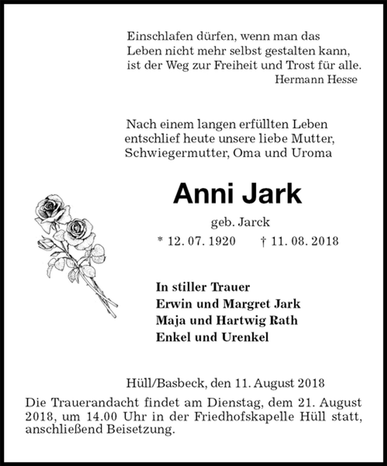 <p>Einschlafen dürfen, wenn man das<br />Leben nicht mehr selbst gestalten kann,<br />ist der Weg zur Freiheit und Trost für alle.<br />Hermann Hesse<br />Nach einem langen erfüllten Leben<br />entschlief heute unsere liebe Mutter,<br />Schwiegermutter, Oma und Uroma<br />Anni Jark<br />geb. Jarck<br />* 12. 07. 1920 † 11. 08. 2018<br />In stiller Trauer<br />Erwin und Margret Jark<br />Maja und Hartwig Rath<br />Enkel und Urenkel<br />Hüll/Basbeck, den 11. August 2018<br />Die Trauerandacht findet am Dienstag, dem 21. August 2018, um 14.00 Uhr in der Friedhofskapelle Hüll statt, anschließend Beisetzung.</p>