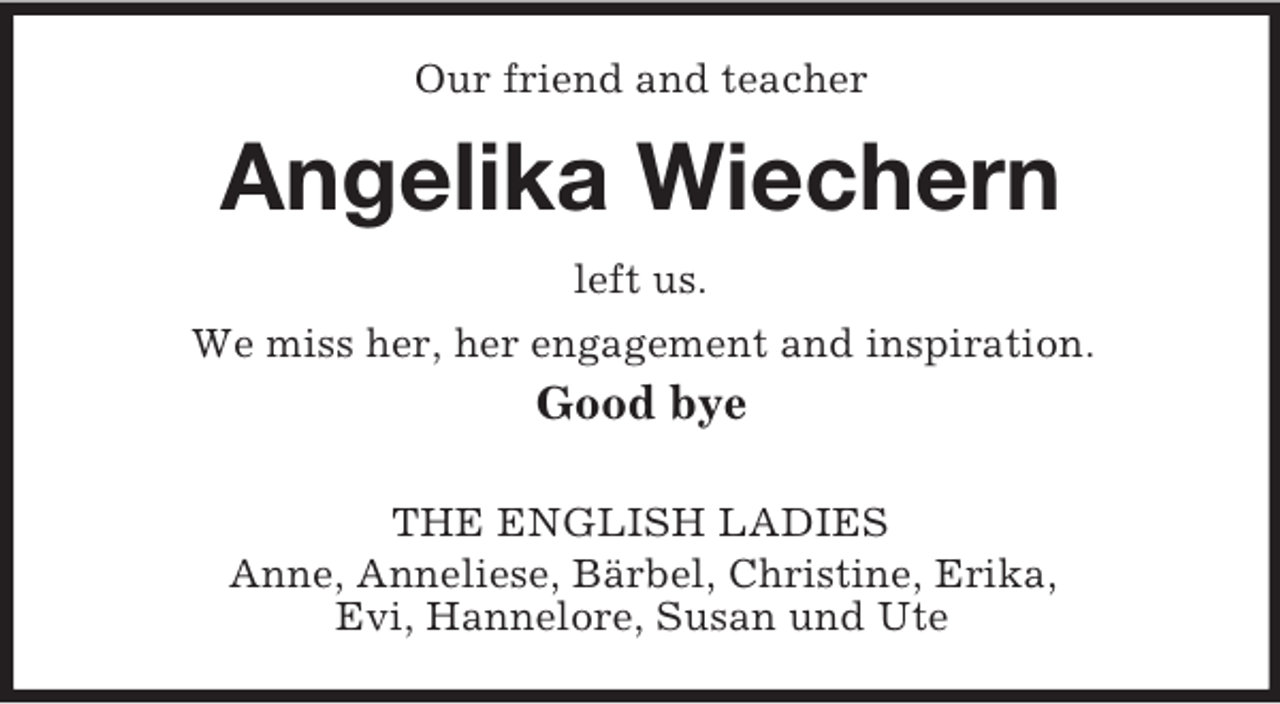 <p>Our friend and teacher<br />Angelika Wiechern<br />left us.<br />We miss her, her engagement and inspiration.<br />Good bye</p><p>THE ENGLISH LADIES<br />Anne, Anneliese, Bärbel, Christine, Erika,<br />Evi, Hannelore, Susan und Ute</p>