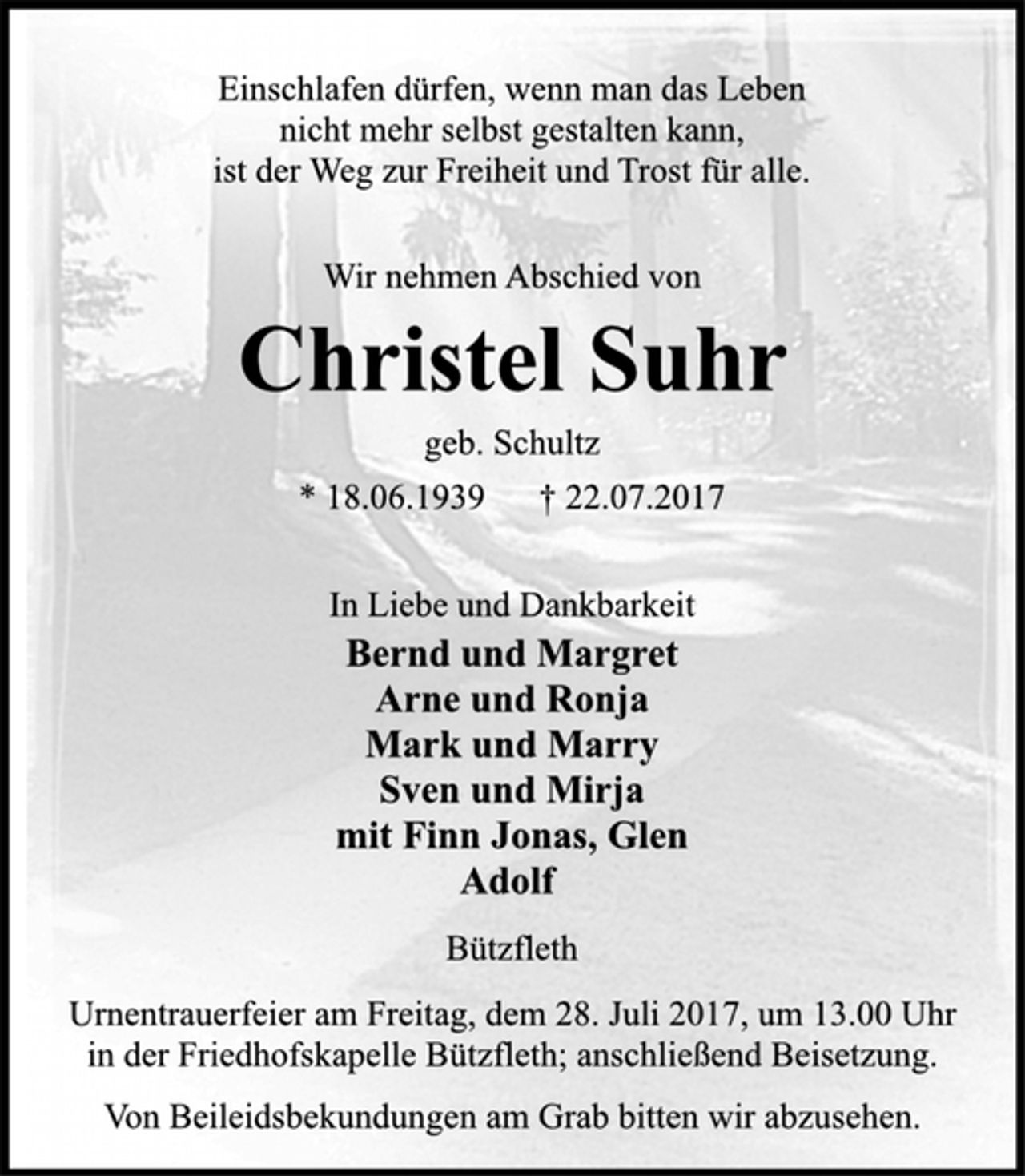 <p>Einschlafen dürfen, wenn man das Leben<br />nicht mehr selbst gestalten kann,<br />ist der Weg zur Freiheit und Trost für alle.<br />Wir nehmen Abschied von<br />Christel Suhr<br />geb. Schultz<br />* 18.06.1939 † 22.07.2017<br />In Liebe und Dankbarkeit<br />Bernd und Margret<br />Arne und Ronja<br />Mark und Marry<br />Sven und Mirja<br />mit Fynn Jonas, Glen<br />Adolf<br />Bützfleth<br />Urnentrauerfeier am Freitag, dem 28. Juli 2017, um 13.00 Uhr<br />in der Friedhofskapelle Bützfleth; anschließend Beisetzung.<br />Von Beileidsbekundungen am Grab bitten wir abzusehen.</p>